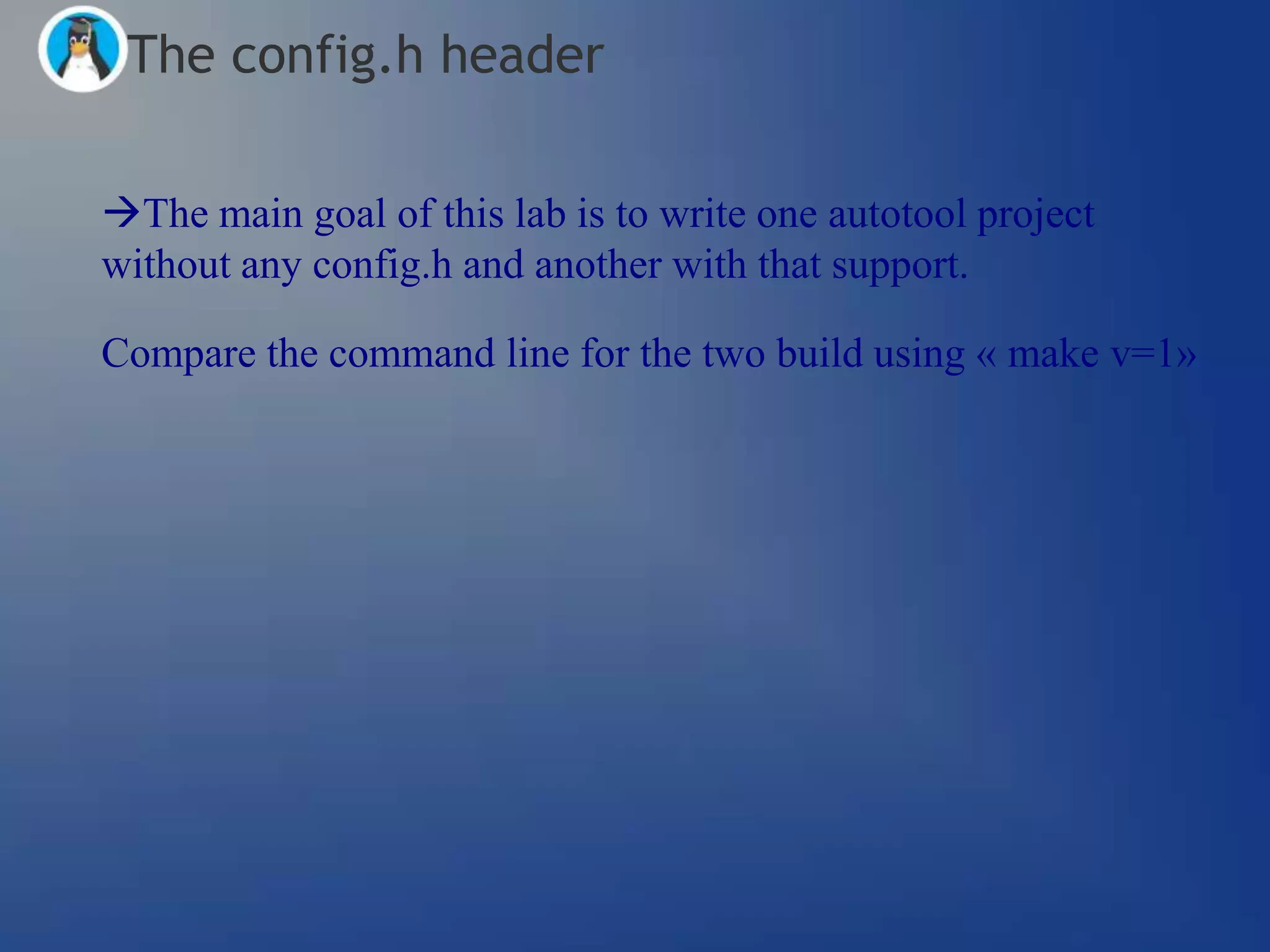 The config.h header

The main goal of this lab is to write one autotool project
without any config.h and another with that support.

Compare the command line for the two build using « make v=1»
 