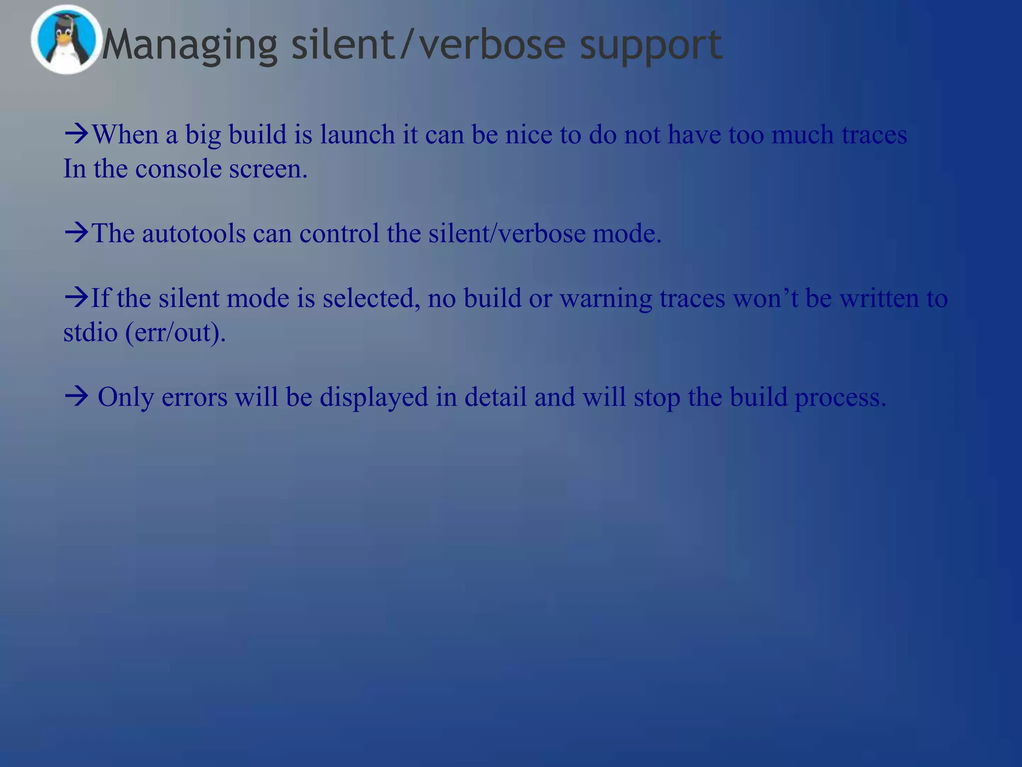 Managing silent/verbose support
When a big build is launch it can be nice to do not have too much traces
In the console screen.

The autotools can control the silent/verbose mode.

If the silent mode is selected, no build or warning traces won‘t be written to
stdio (err/out).

 Only errors will be displayed in detail and will stop the build process.
 