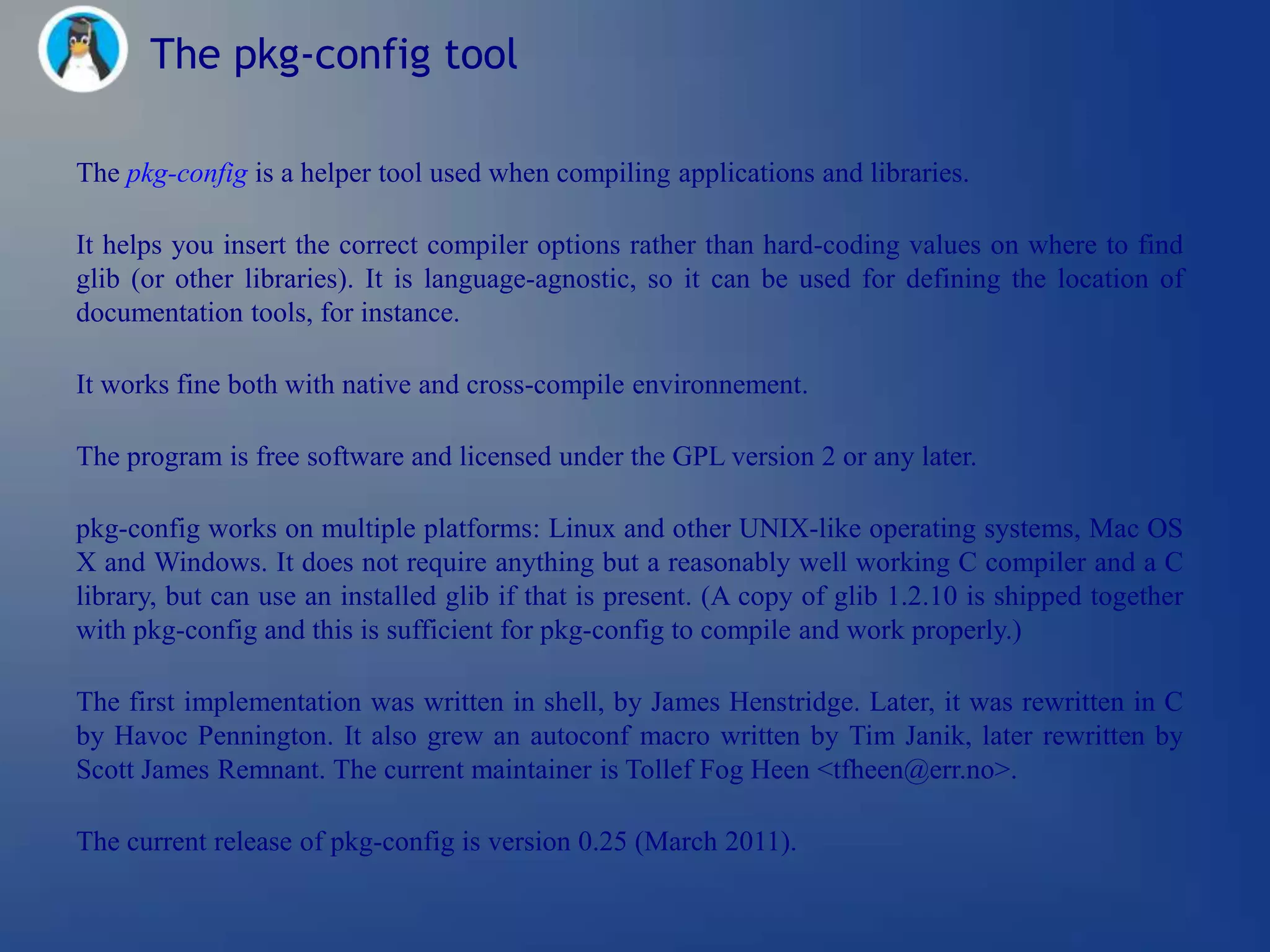 The pkg-config tool

The pkg-config is a helper tool used when compiling applications and libraries.

It helps you insert the correct compiler options rather than hard-coding values on where to find
glib (or other libraries). It is language-agnostic, so it can be used for defining the location of
documentation tools, for instance.

It works fine both with native and cross-compile environnement.

The program is free software and licensed under the GPL version 2 or any later.

pkg-config works on multiple platforms: Linux and other UNIX-like operating systems, Mac OS
X and Windows. It does not require anything but a reasonably well working C compiler and a C
library, but can use an installed glib if that is present. (A copy of glib 1.2.10 is shipped together
with pkg-config and this is sufficient for pkg-config to compile and work properly.)

The first implementation was written in shell, by James Henstridge. Later, it was rewritten in C
by Havoc Pennington. It also grew an autoconf macro written by Tim Janik, later rewritten by
Scott James Remnant. The current maintainer is Tollef Fog Heen <tfheen@err.no>.

The current release of pkg-config is version 0.25 (March 2011).
 