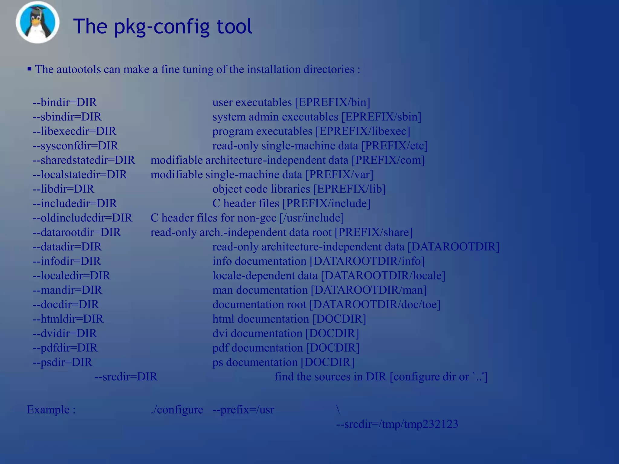 The pkg-config tool
 The autootols can make a fine tuning of the installation directories :

 --bindir=DIR                          user executables [EPREFIX/bin]
 --sbindir=DIR                         system admin executables [EPREFIX/sbin]
 --libexecdir=DIR                      program executables [EPREFIX/libexec]
 --sysconfdir=DIR                      read-only single-machine data [PREFIX/etc]
 --sharedstatedir=DIR modifiable architecture-independent data [PREFIX/com]
 --localstatedir=DIR      modifiable single-machine data [PREFIX/var]
 --libdir=DIR                          object code libraries [EPREFIX/lib]
 --includedir=DIR                      C header files [PREFIX/include]
 --oldincludedir=DIR C header files for non-gcc [/usr/include]
 --datarootdir=DIR        read-only arch.-independent data root [PREFIX/share]
 --datadir=DIR                         read-only architecture-independent data [DATAROOTDIR]
 --infodir=DIR                         info documentation [DATAROOTDIR/info]
 --localedir=DIR                       locale-dependent data [DATAROOTDIR/locale]
 --mandir=DIR                          man documentation [DATAROOTDIR/man]
 --docdir=DIR                          documentation root [DATAROOTDIR/doc/toe]
 --htmldir=DIR                         html documentation [DOCDIR]
 --dvidir=DIR                          dvi documentation [DOCDIR]
 --pdfdir=DIR                          pdf documentation [DOCDIR]
 --psdir=DIR                           ps documentation [DOCDIR]
               --srcdir=DIR                         find the sources in DIR [configure dir or `..']

Example :                 ./configure --prefix=/usr               
                                                                  --srcdir=/tmp/tmp232123
 