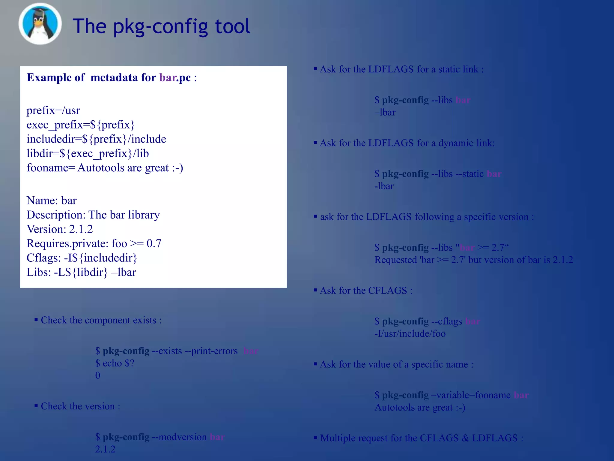 The pkg-config tool
                                                           Ask for the LDFLAGS for a static link :
Example of metadata for bar.pc :
                                                                         $ pkg-config --libs bar
prefix=/usr                                                              –lbar
exec_prefix=${prefix}
includedir=${prefix}/include                               Ask for the LDFLAGS for a dynamic link:
libdir=${exec_prefix}/lib
fooname= Autotools are great :-)                                         $ pkg-config --libs --static bar
                                                                         -lbar
Name: bar
Description: The bar library                               ask for the LDFLAGS following a specific version :
Version: 2.1.2
Requires.private: foo >= 0.7                                             $ pkg-config --libs "bar >= 2.7―
Cflags: -I${includedir}                                                  Requested 'bar >= 2.7' but version of bar is 2.1.2
Libs: -L${libdir} –lbar
                                                           Ask for the CFLAGS :

  Check the component exists :                                          $ pkg-config --cflags bar
                                                                         -I/usr/include/foo
               $ pkg-config --exists --print-errors bar
               $ echo $?                                   Ask for the value of a specific name :
               0
                                                                         $ pkg-config –variable=fooname bar
  Check the version :                                                   Autotools are great :-)

               $ pkg-config --modversion bar               Multiple request for the CFLAGS & LDFLAGS :
               2.1.2
 