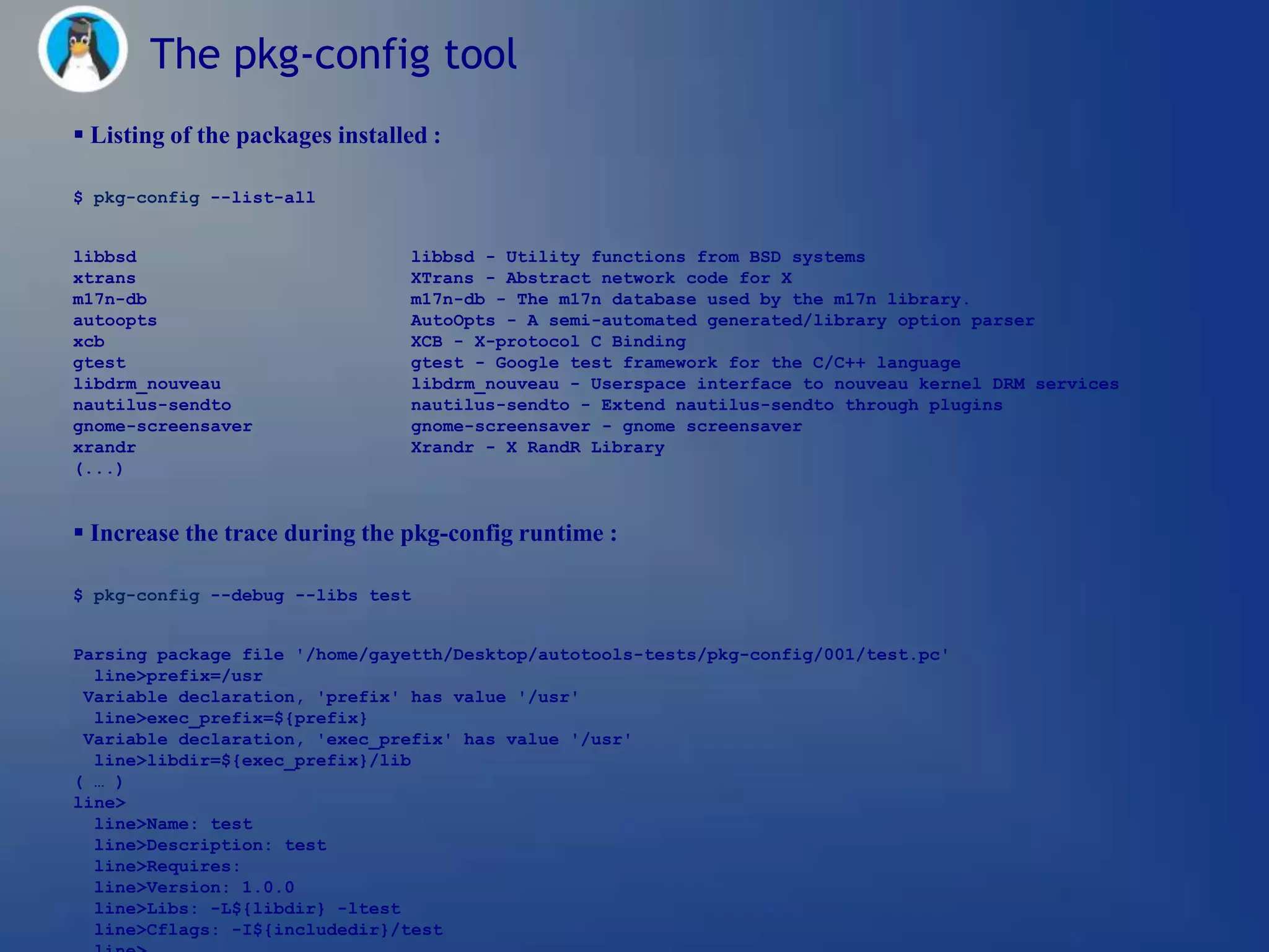 The pkg-config tool
 Listing of the packages installed :

$ pkg-config --list-all


libbsd                           libbsd - Utility functions from BSD systems
xtrans                           XTrans - Abstract network code for X
m17n-db                          m17n-db - The m17n database used by the m17n library.
autoopts                         AutoOpts - A semi-automated generated/library option parser
xcb                              XCB - X-protocol C Binding
gtest                            gtest - Google test framework for the C/C++ language
libdrm_nouveau                   libdrm_nouveau - Userspace interface to nouveau kernel DRM services
nautilus-sendto                  nautilus-sendto - Extend nautilus-sendto through plugins
gnome-screensaver                gnome-screensaver - gnome screensaver
xrandr                           Xrandr - X RandR Library
(...)


 Increase the trace during the pkg-config runtime :

$ pkg-config --debug --libs test


Parsing package file '/home/gayetth/Desktop/autotools-tests/pkg-config/001/test.pc'
  line>prefix=/usr
 Variable declaration, 'prefix' has value '/usr'
  line>exec_prefix=${prefix}
 Variable declaration, 'exec_prefix' has value '/usr'
  line>libdir=${exec_prefix}/lib
( … )
line>
  line>Name: test
  line>Description: test
  line>Requires:
  line>Version: 1.0.0
  line>Libs: -L${libdir} -ltest
  line>Cflags: -I${includedir}/test
 