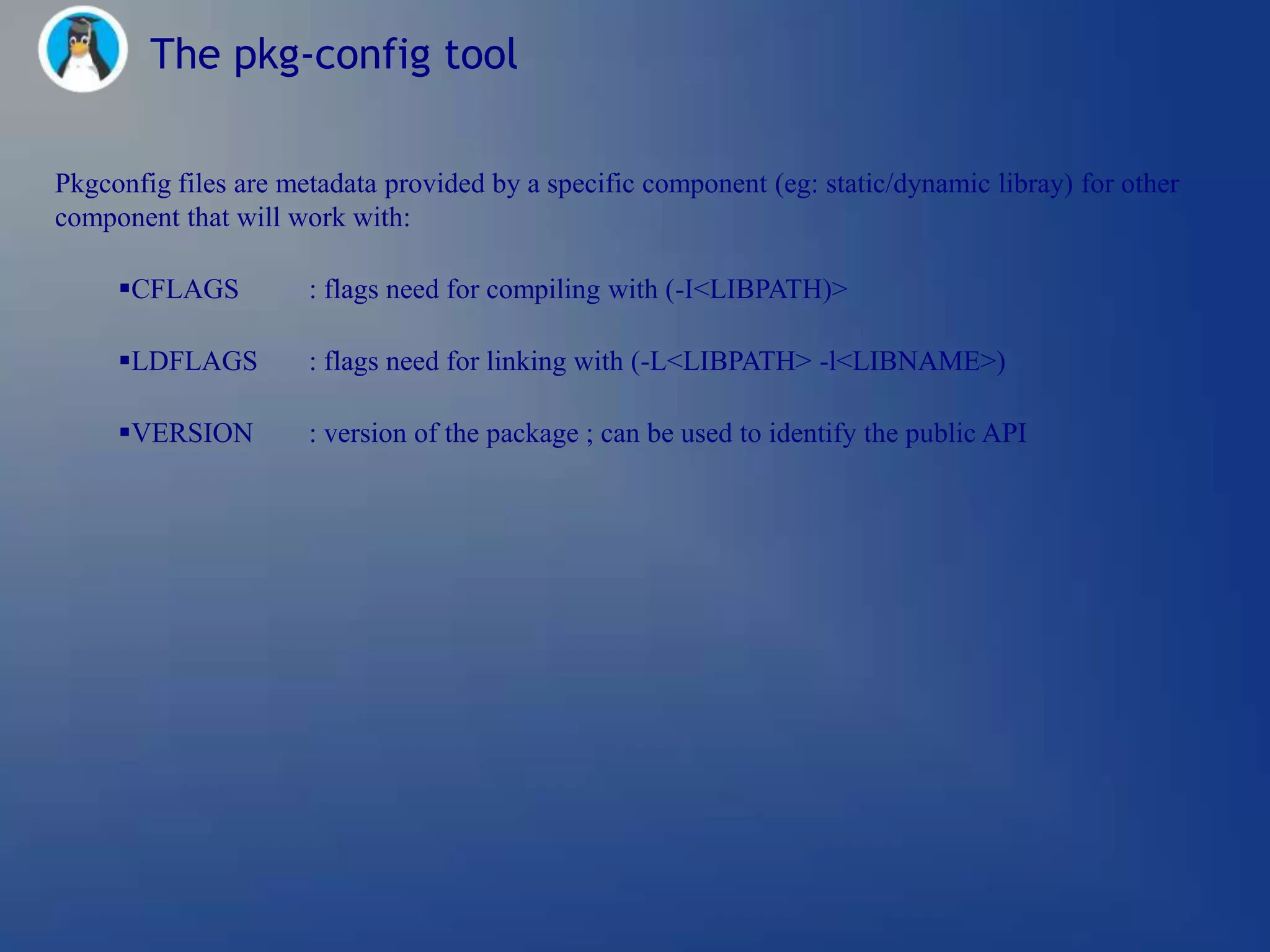 The pkg-config tool

Pkgconfig files are metadata provided by a specific component (eg: static/dynamic libray) for other
component that will work with:

     CFLAGS          : flags need for compiling with (-I<LIBPATH)>

     LDFLAGS         : flags need for linking with (-L<LIBPATH> -l<LIBNAME>)

     VERSION         : version of the package ; can be used to identify the public API
 
