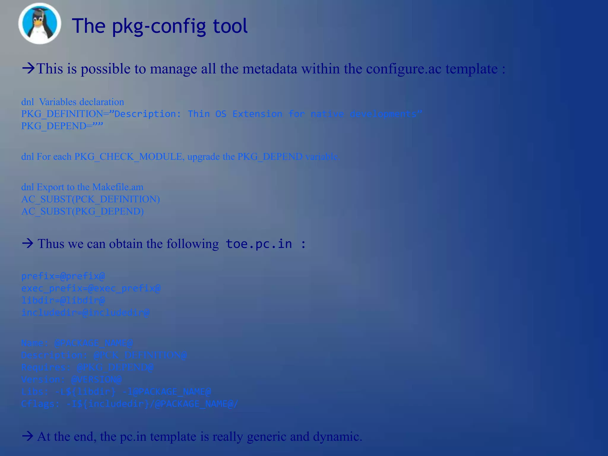 The pkg-config tool

This is possible to manage all the metadata within the configure.ac template :

dnl Variables declaration
PKG_DEFINITION=”Description: Thin OS Extension for native developments”
PKG_DEPEND=””


dnl For each PKG_CHECK_MODULE, upgrade the PKG_DEPEND variable.


dnl Export to the Makefile.am
AC_SUBST(PCK_DEFINITION)
AC_SUBST(PKG_DEPEND)


 Thus we can obtain the following toe.pc.in :

prefix=@prefix@
exec_prefix=@exec_prefix@
libdir=@libdir@
includedir=@includedir@


Name: @PACKAGE_NAME@
Description: @PCK_DEFINITION@
Requires: @PKG_DEPEND@
Version: @VERSION@
Libs: -L${libdir} -l@PACKAGE_NAME@
Cflags: -I${includedir}/@PACKAGE_NAME@/


 At the end, the pc.in template is really generic and dynamic.
 