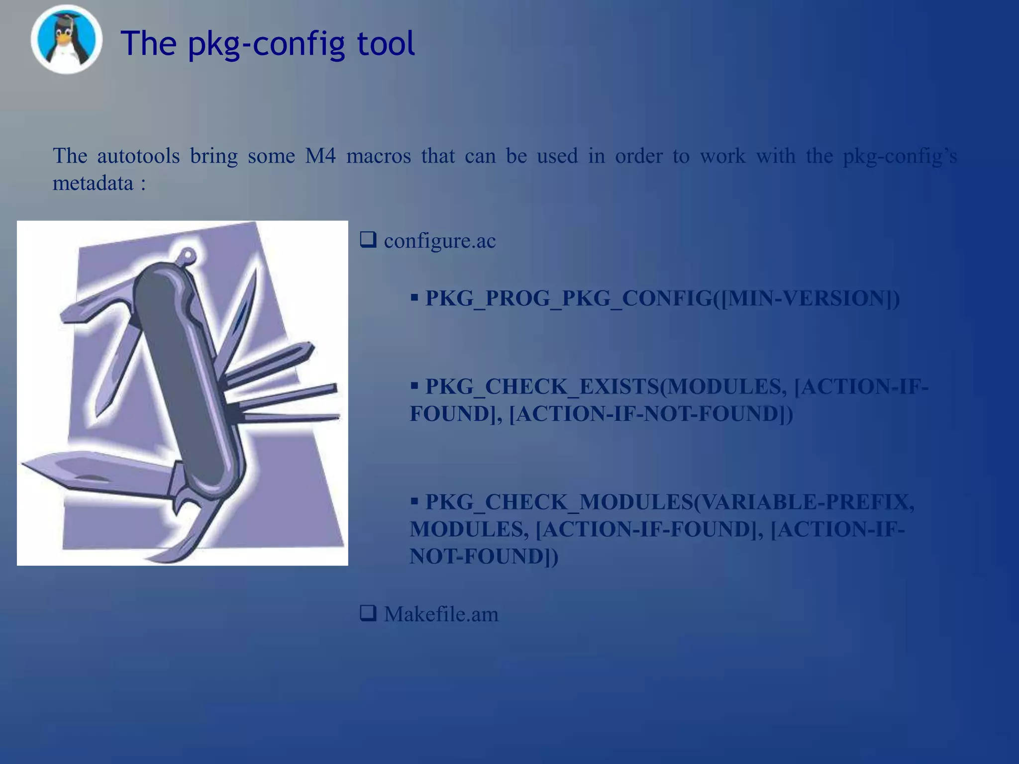 The pkg-config tool


The autotools bring some M4 macros that can be used in order to work with the pkg-config‘s
metadata :

                               configure.ac

                                    PKG_PROG_PKG_CONFIG([MIN-VERSION])


                                    PKG_CHECK_EXISTS(MODULES, [ACTION-IF-
                                   FOUND], [ACTION-IF-NOT-FOUND])


                                    PKG_CHECK_MODULES(VARIABLE-PREFIX,
                                   MODULES, [ACTION-IF-FOUND], [ACTION-IF-
                                   NOT-FOUND])

                               Makefile.am
 