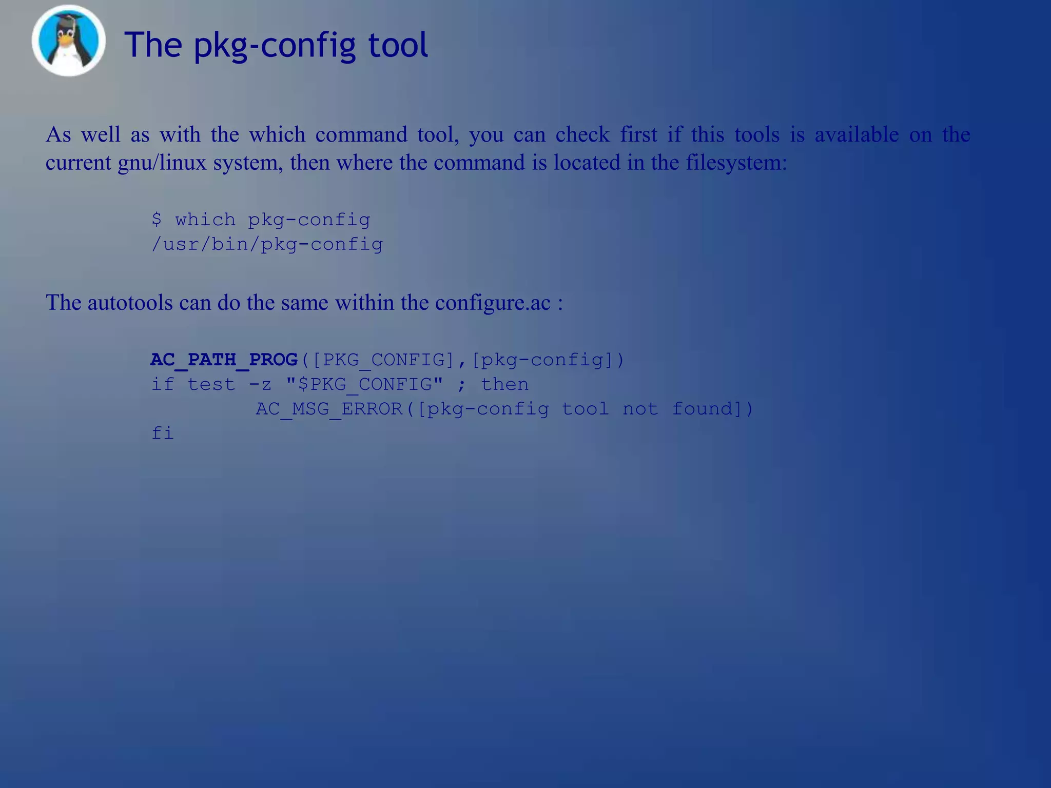 The pkg-config tool

As well as with the which command tool, you can check first if this tools is available on the
current gnu/linux system, then where the command is located in the filesystem:

           $ which pkg-config
           /usr/bin/pkg-config

The autotools can do the same within the configure.ac :

           AC_PATH_PROG([PKG_CONFIG],[pkg-config])
           if test -z "$PKG_CONFIG" ; then
                    AC_MSG_ERROR([pkg-config tool not found])
           fi
 