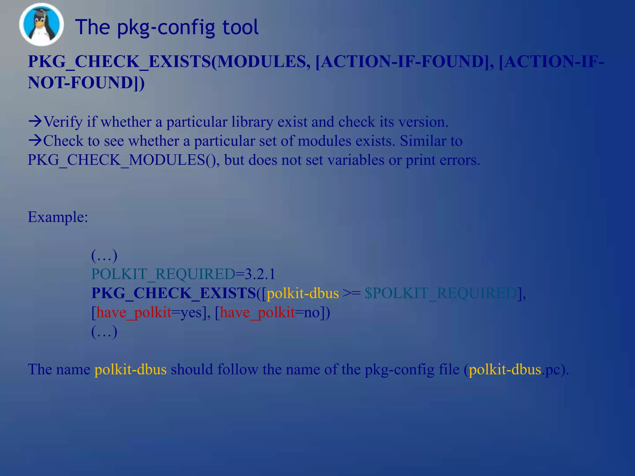 The pkg-config tool
PKG_CHECK_EXISTS(MODULES, [ACTION-IF-FOUND], [ACTION-IF-
NOT-FOUND])

Verify if whether a particular library exist and check its version.
Check to see whether a particular set of modules exists. Similar to
PKG_CHECK_MODULES(), but does not set variables or print errors.


Example:

           (…)
           POLKIT_REQUIRED=3.2.1
           PKG_CHECK_EXISTS([polkit-dbus >= $POLKIT_REQUIRED],
           [have_polkit=yes], [have_polkit=no])
           (…)

The name polkit-dbus should follow the name of the pkg-config file (polkit-dbus.pc).
 