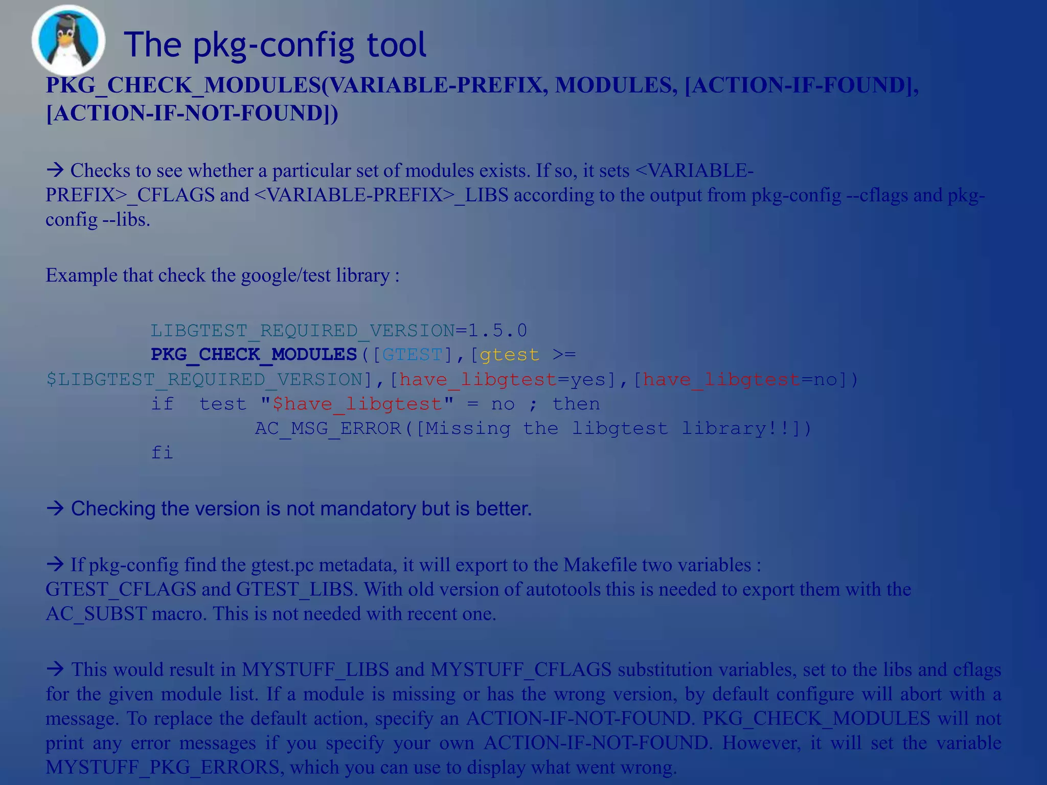 The pkg-config tool
PKG_CHECK_MODULES(VARIABLE-PREFIX, MODULES, [ACTION-IF-FOUND],
[ACTION-IF-NOT-FOUND])

 Checks to see whether a particular set of modules exists. If so, it sets <VARIABLE-
PREFIX>_CFLAGS and <VARIABLE-PREFIX>_LIBS according to the output from pkg-config --cflags and pkg-
config --libs.

Example that check the google/test library :

         LIBGTEST_REQUIRED_VERSION=1.5.0
         PKG_CHECK_MODULES([GTEST],[gtest >=
$LIBGTEST_REQUIRED_VERSION],[have_libgtest=yes],[have_libgtest=no])
         if test "$have_libgtest" = no ; then
                  AC_MSG_ERROR([Missing the libgtest library!!])
         fi

 Checking the version is not mandatory but is better.

 If pkg-config find the gtest.pc metadata, it will export to the Makefile two variables :
GTEST_CFLAGS and GTEST_LIBS. With old version of autotools this is needed to export them with the
AC_SUBST macro. This is not needed with recent one.

 This would result in MYSTUFF_LIBS and MYSTUFF_CFLAGS substitution variables, set to the libs and cflags
for the given module list. If a module is missing or has the wrong version, by default configure will abort with a
message. To replace the default action, specify an ACTION-IF-NOT-FOUND. PKG_CHECK_MODULES will not
print any error messages if you specify your own ACTION-IF-NOT-FOUND. However, it will set the variable
MYSTUFF_PKG_ERRORS, which you can use to display what went wrong.
 