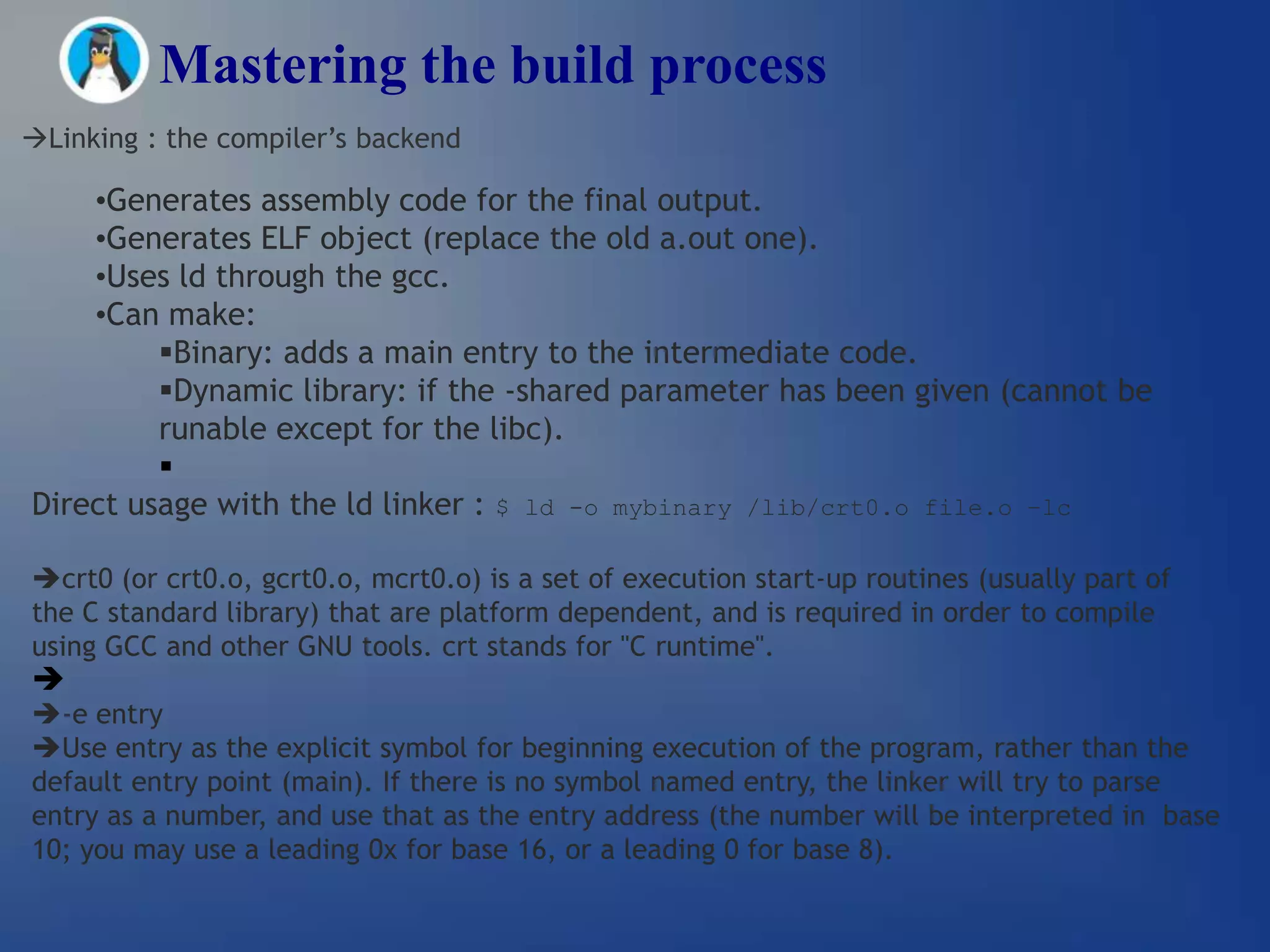 Mastering the build process
Linking : the compiler’s backend

    •Generates assembly code for the final output.
    •Generates ELF object (replace the old a.out one).
    •Uses ld through the gcc.
    •Can make:
         Binary: adds a main entry to the intermediate code.
         Dynamic library: if the -shared parameter has been given (cannot be
         runable except for the libc).
         
Direct usage with the ld linker : $ ld -o mybinary /lib/crt0.o file.o –lc

crt0 (or crt0.o, gcrt0.o, mcrt0.o) is a set of execution start-up routines (usually part of
the C standard library) that are platform dependent, and is required in order to compile
using GCC and other GNU tools. crt stands for "C runtime".

-e entry
Use entry as the explicit symbol for beginning execution of the program, rather than the
default entry point (main). If there is no symbol named entry, the linker will try to parse
entry as a number, and use that as the entry address (the number will be interpreted in base
10; you may use a leading 0x for base 16, or a leading 0 for base 8).
 