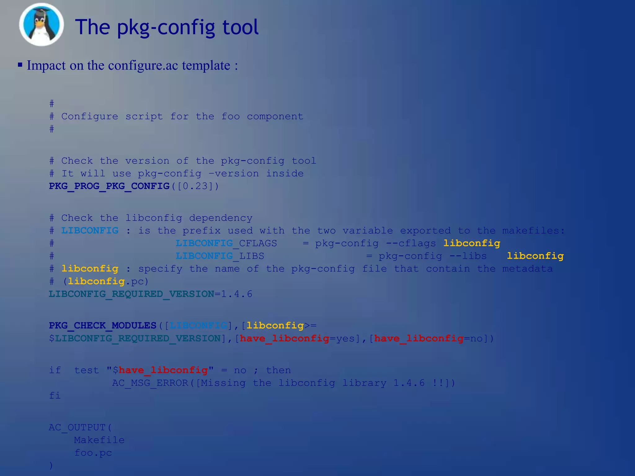 The pkg-config tool
 Impact on the configure.ac template :

     #
     # Configure script for the foo component
     #


     # Check the version of the pkg-config tool
     # It will use pkg-config –version inside
     PKG_PROG_PKG_CONFIG([0.23])


     # Check the libconfig dependency
     # LIBCONFIG : is the prefix used with the two variable exported to the makefiles:
     #                   LIBCONFIG_CFLAGS    = pkg-config --cflags libconfig
     #                   LIBCONFIG_LIBS                = pkg-config --libs   libconfig
     # libconfig : specify the name of the pkg-config file that contain the metadata
     # (libconfig.pc)
     LIBCONFIG_REQUIRED_VERSION=1.4.6

     PKG_CHECK_MODULES([LIBCONFIG],[libconfig>=
     $LIBCONFIG_REQUIRED_VERSION],[have_libconfig=yes],[have_libconfig=no])


     if   test "$have_libconfig" = no ; then
                AC_MSG_ERROR([Missing the libconfig library 1.4.6 !!])
     fi


     AC_OUTPUT(
         Makefile
         foo.pc
     )
 