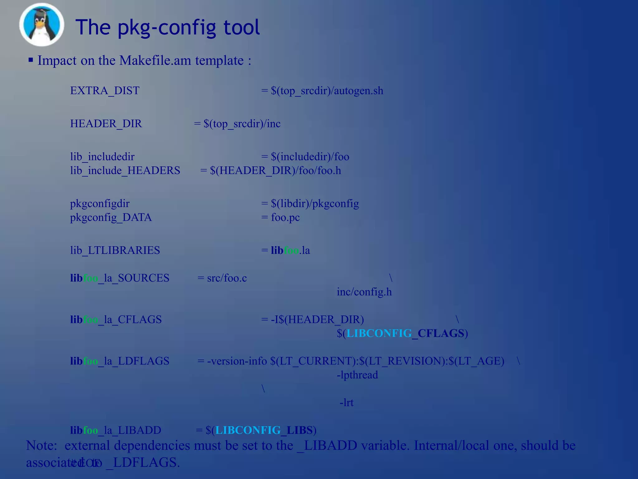 The pkg-config tool
 Impact on the Makefile.am template :

       EXTRA_DIST                          = $(top_srcdir)/autogen.sh

       HEADER_DIR            = $(top_srcdir)/inc

       lib_includedir                  = $(includedir)/foo
       lib_include_HEADERS    = $(HEADER_DIR)/foo/foo.h

       pkgconfigdir                        = $(libdir)/pkgconfig
       pkgconfig_DATA                      = foo.pc

       lib_LTLIBRARIES                     = libfoo.la

       libfoo_la_SOURCES     = src/foo.c                               
                                                           inc/config.h

       libfoo_la_CFLAGS                    = -I$(HEADER_DIR)            
                                                       $(LIBCONFIG_CFLAGS)

       libfoo_la_LDFLAGS     = -version-info $(LT_CURRENT):$(LT_REVISION):$(LT_AGE)   
                                                       -lpthread
                                           
                                                        -lrt

       libfoo_la_LIBADD      = $(LIBCONFIG_LIBS)
Note: external dependencies must be set to the _LIBADD variable. Internal/local one, should be
associated to _LDFLAGS.
        # EOF
 