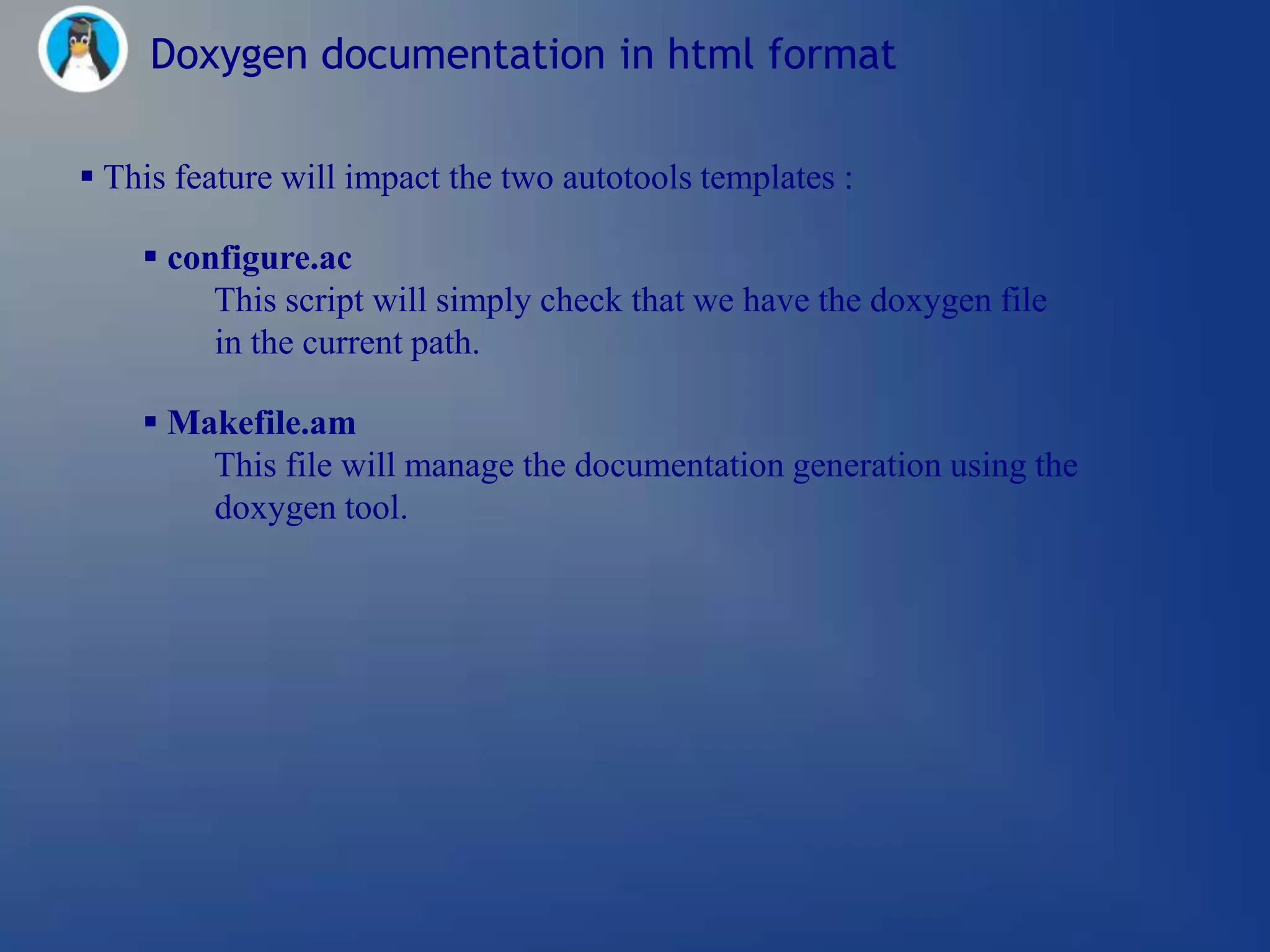 Doxygen documentation in html format

 This feature will impact the two autotools templates :

     configure.ac
         This script will simply check that we have the doxygen file
         in the current path.

     Makefile.am
        This file will manage the documentation generation using the
        doxygen tool.
 