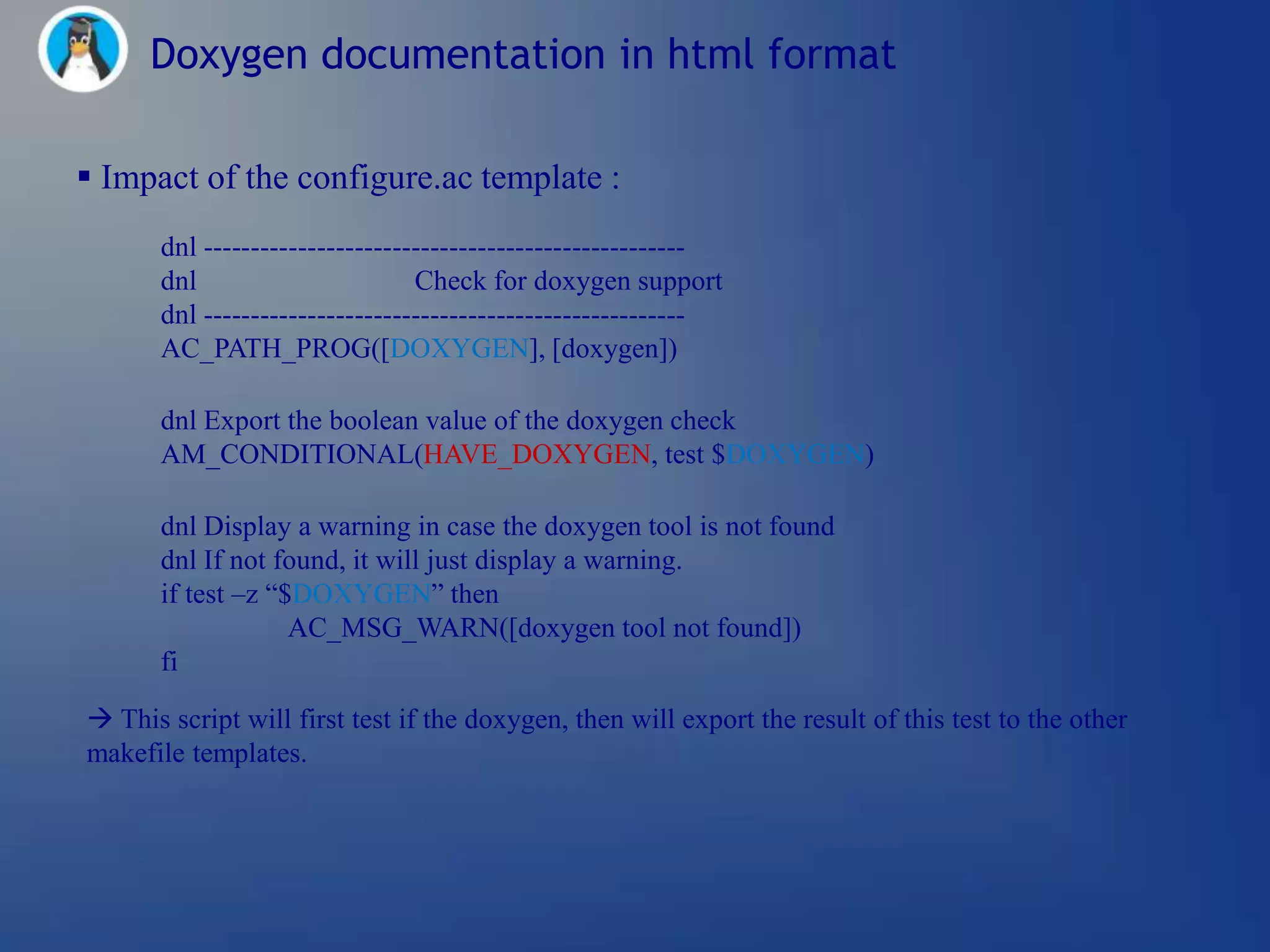 Doxygen documentation in html format

 Impact of the configure.ac template :
       dnl ---------------------------------------------------
       dnl                       Check for doxygen support
       dnl ---------------------------------------------------
       AC_PATH_PROG([DOXYGEN], [doxygen])

       dnl Export the boolean value of the doxygen check
       AM_CONDITIONAL(HAVE_DOXYGEN, test $DOXYGEN)

       dnl Display a warning in case the doxygen tool is not found
       dnl If not found, it will just display a warning.
       if test –z ―$DOXYGEN‖ then
                    AC_MSG_WARN([doxygen tool not found])
       fi

 This script will first test if the doxygen, then will export the result of this test to the other
makefile templates.
 