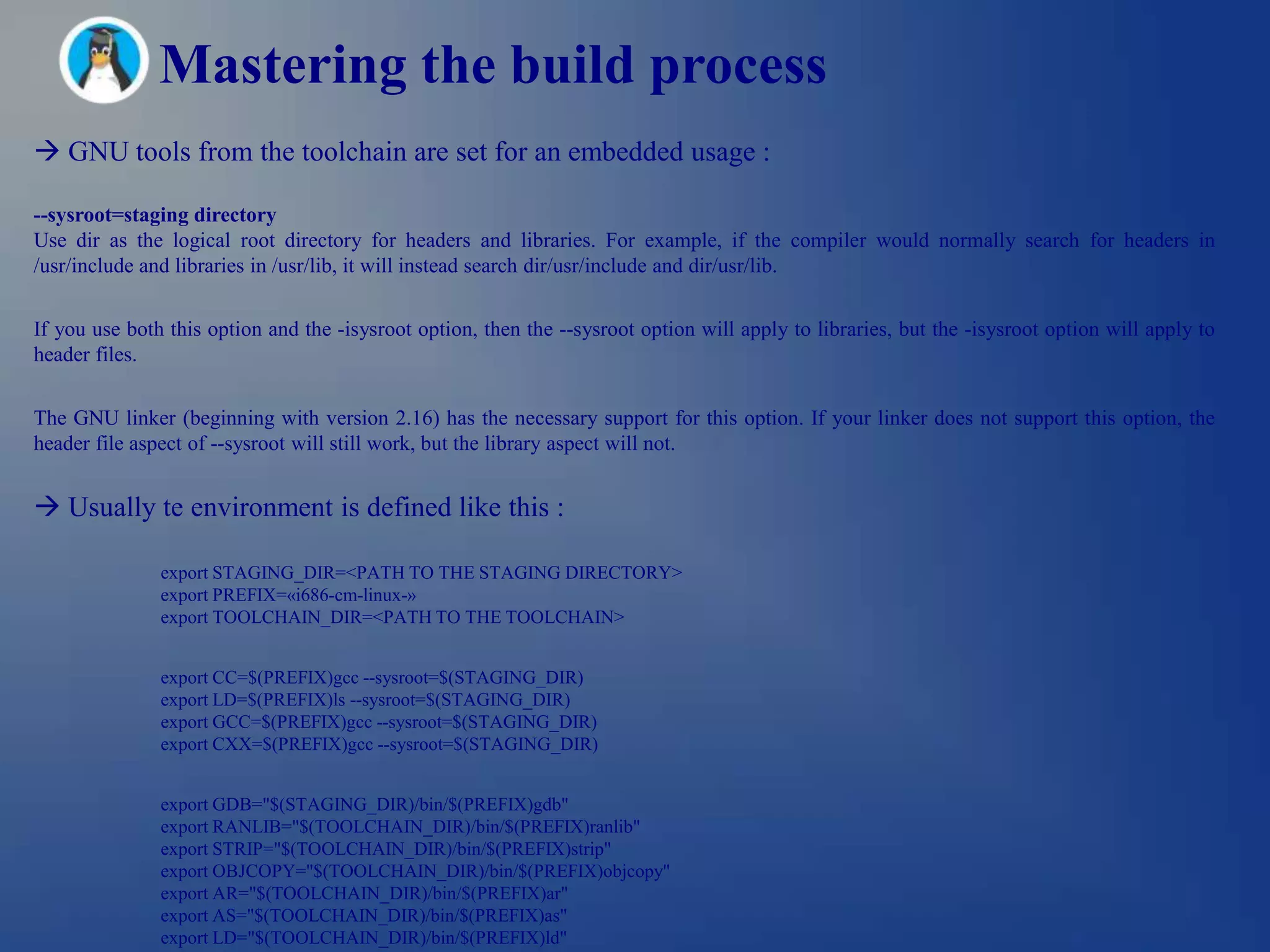 Mastering the build process
 GNU tools from the toolchain are set for an embedded usage :

--sysroot=staging directory
Use dir as the logical root directory for headers and libraries. For example, if the compiler would normally search for headers in
/usr/include and libraries in /usr/lib, it will instead search dir/usr/include and dir/usr/lib.


If you use both this option and the -isysroot option, then the --sysroot option will apply to libraries, but the -isysroot option will apply to
header files.


The GNU linker (beginning with version 2.16) has the necessary support for this option. If your linker does not support this option, the
header file aspect of --sysroot will still work, but the library aspect will not.


 Usually te environment is defined like this :

               export STAGING_DIR=<PATH TO THE STAGING DIRECTORY>
               export PREFIX=«i686-cm-linux-»
               export TOOLCHAIN_DIR=<PATH TO THE TOOLCHAIN>


               export CC=$(PREFIX)gcc --sysroot=$(STAGING_DIR)
               export LD=$(PREFIX)ls --sysroot=$(STAGING_DIR)
               export GCC=$(PREFIX)gcc --sysroot=$(STAGING_DIR)
               export CXX=$(PREFIX)gcc --sysroot=$(STAGING_DIR)


               export GDB="$(STAGING_DIR)/bin/$(PREFIX)gdb"
               export RANLIB="$(TOOLCHAIN_DIR)/bin/$(PREFIX)ranlib"
               export STRIP="$(TOOLCHAIN_DIR)/bin/$(PREFIX)strip"
               export OBJCOPY="$(TOOLCHAIN_DIR)/bin/$(PREFIX)objcopy"
               export AR="$(TOOLCHAIN_DIR)/bin/$(PREFIX)ar"
               export AS="$(TOOLCHAIN_DIR)/bin/$(PREFIX)as"
               export LD="$(TOOLCHAIN_DIR)/bin/$(PREFIX)ld"
 