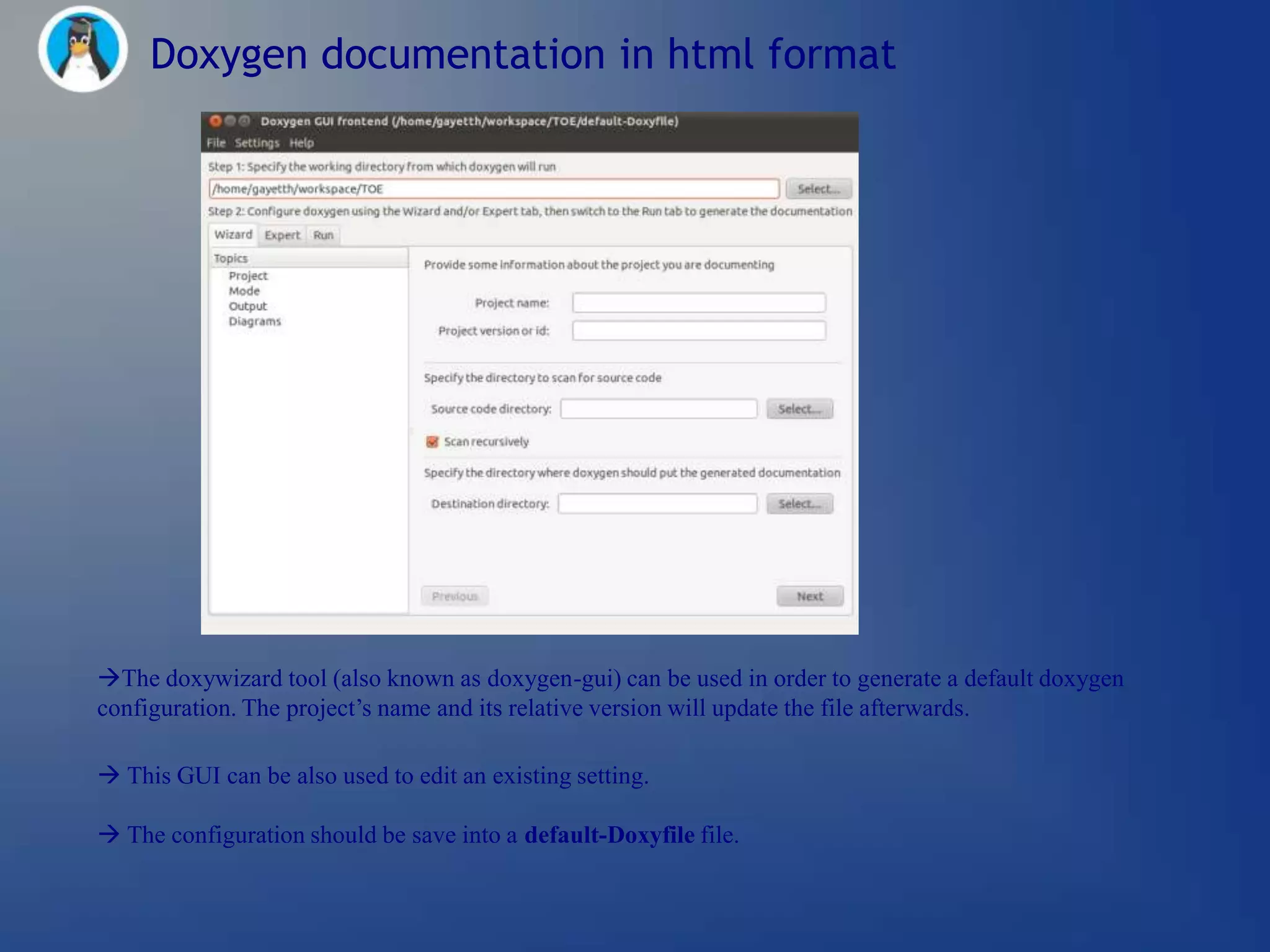Doxygen documentation in html format




The doxywizard tool (also known as doxygen-gui) can be used in order to generate a default doxygen
configuration. The project‘s name and its relative version will update the file afterwards.

 This GUI can be also used to edit an existing setting.

 The configuration should be save into a default-Doxyfile file.
 