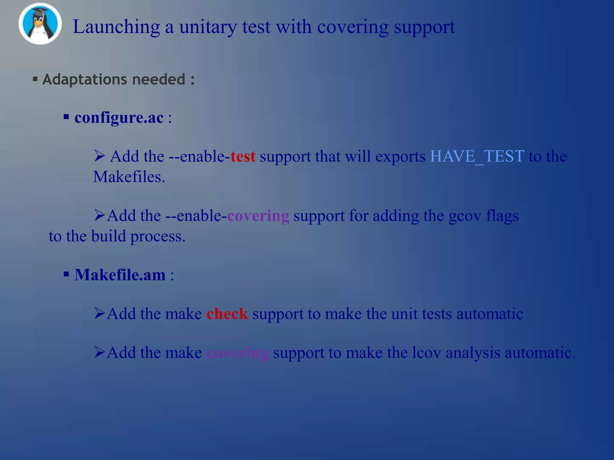 Launching a unitary test with covering support

 Adaptations needed :

     configure.ac :

         Add the --enable-test support that will exports HAVE_TEST to the
        Makefiles.

         Add the --enable-covering support for adding the gcov flags
  to the build process.

     Makefile.am :

        Add the make check support to make the unit tests automatic

        Add the make covering support to make the lcov analysis automatic.
 