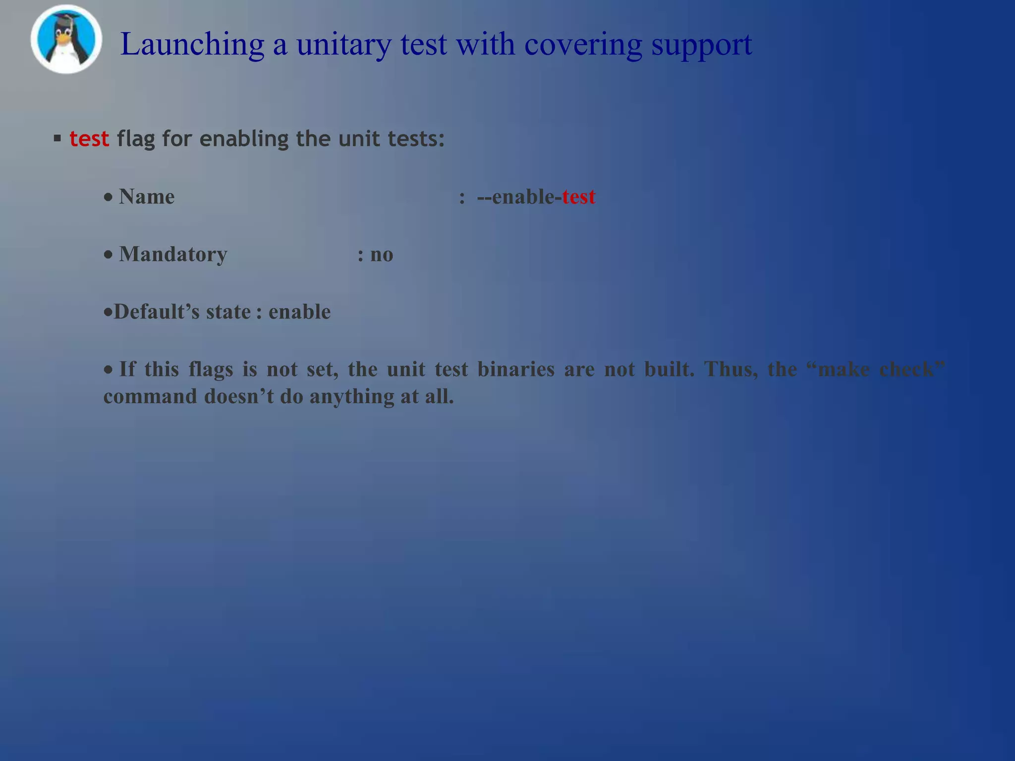 Launching a unitary test with covering support

 test flag for enabling the unit tests:

      Name                                 : --enable-test

      Mandatory                  : no

      Default’s state : enable

       If this flags is not set, the unit test binaries are not built. Thus, the “make check”
     command doesn’t do anything at all.
 