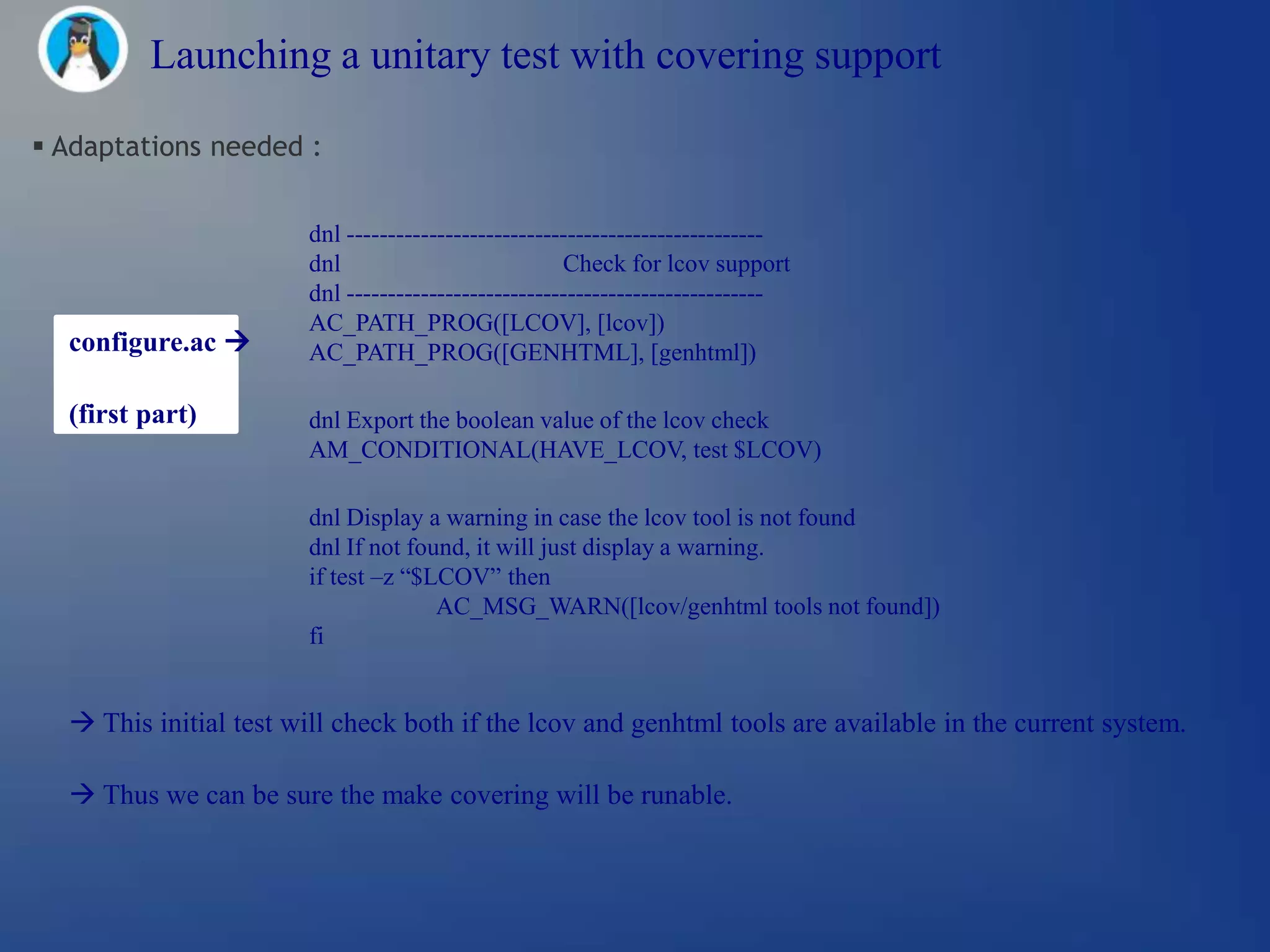 Launching a unitary test with covering support

 Adaptations needed :


                       dnl ---------------------------------------------------
                       dnl                           Check for lcov support
                       dnl ---------------------------------------------------
                       AC_PATH_PROG([LCOV], [lcov])
  configure.ac        AC_PATH_PROG([GENHTML], [genhtml])

  (first part)         dnl Export the boolean value of the lcov check
                       AM_CONDITIONAL(HAVE_LCOV, test $LCOV)

                       dnl Display a warning in case the lcov tool is not found
                       dnl If not found, it will just display a warning.
                       if test –z ―$LCOV‖ then
                                     AC_MSG_WARN([lcov/genhtml tools not found])
                       fi


   This initial test will check both if the lcov and genhtml tools are available in the current system.

   Thus we can be sure the make covering will be runable.
 