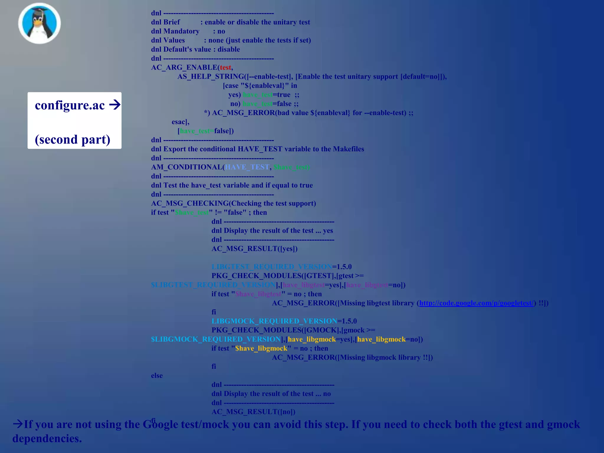 dnl --------------------------------------------
                           dnl Brief          : enable or disable the unitary test
                           dnl Mandatory           : no
                           dnl Values           : none (just enable the tests if set)
                           dnl Default's value : disable
                           dnl --------------------------------------------
                           AC_ARG_ENABLE(test,
                                     AS_HELP_STRING([--enable-test], [Enable the test unitary support [default=no]]),
                                                       [case "${enableval}" in
                                                         yes) have_test=true ;;
    configure.ac                                         no) have_test=false ;;
                                                *) AC_MSG_ERROR(bad value ${enableval} for --enable-test) ;;
                                   esac],
                                     [have_test=false])
    (second part)          dnl --------------------------------------------
                           dnl Export the conditional HAVE_TEST variable to the Makefiles
                           dnl --------------------------------------------
                           AM_CONDITIONAL(HAVE_TEST, $have_test)
                           dnl --------------------------------------------
                           dnl Test the have_test variable and if equal to true
                           dnl --------------------------------------------
                           AC_MSG_CHECKING(Checking the test support)
                           if test "$have_test" != "false" ; then
                                                   dnl --------------------------------------------
                                                   dnl Display the result of the test ... yes
                                                   dnl --------------------------------------------
                                                   AC_MSG_RESULT([yes])

                                        LIBGTEST_REQUIRED_VERSION=1.5.0
                                        PKG_CHECK_MODULES([GTEST],[gtest >=
                           $LIBGTEST_REQUIRED_VERSION],[have_libgtest=yes],[have_libgtest=no])
                                        if test "$have_libgtest" = no ; then
                                                               AC_MSG_ERROR([Missing libgtest library (http://code.google.com/p/googletest/) !!])
                                        fi
                                        LIBGMOCK_REQUIRED_VERSION=1.5.0
                                        PKG_CHECK_MODULES([GMOCK],[gmock >=
                           $LIBGMOCK_REQUIRED_VERSION],[have_libgmock=yes],[have_libgmock=no])
                                        if test "$have_libgmock" = no ; then
                                                               AC_MSG_ERROR([Missing libgmock library !!])
                                        fi
                           else
                                        dnl --------------------------------------------
                                        dnl Display the result of the test ... no
                                        dnl --------------------------------------------
                                        AC_MSG_RESULT([no])
If you are not using the Google test/mock you can avoid this step. If you need to check both the gtest and gmock
                           fi

dependencies.
 