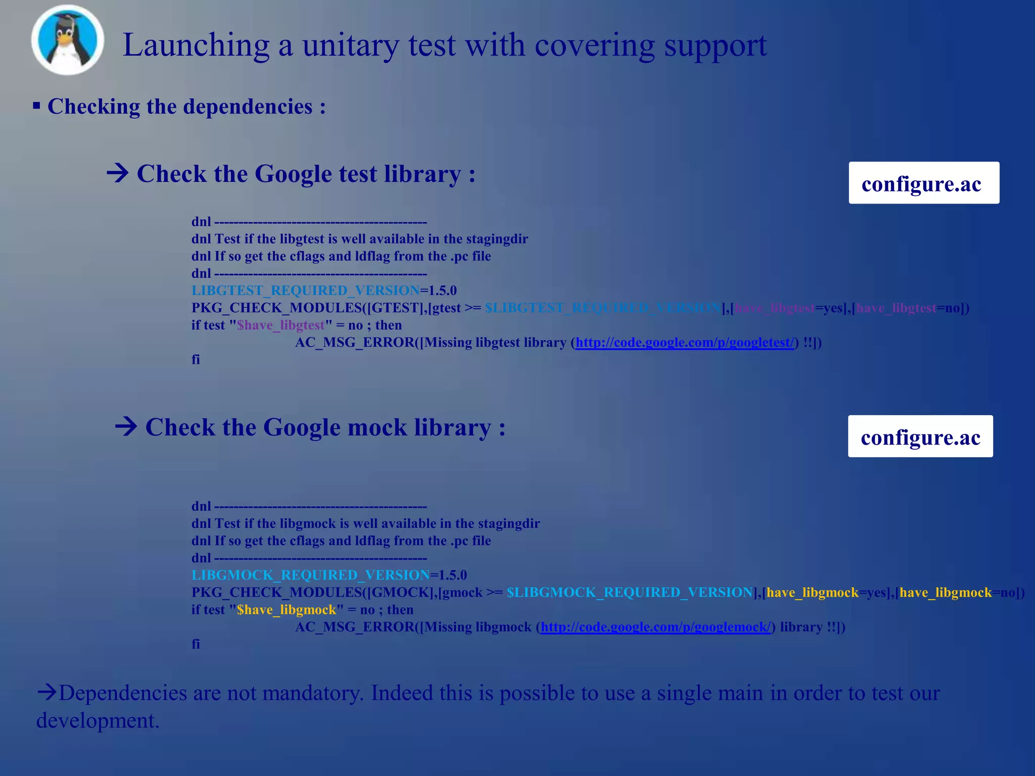 Launching a unitary test with covering support
 Checking the dependencies :

        Check the Google test library :                                                                configure.ac
                dnl --------------------------------------------
                dnl Test if the libgtest is well available in the stagingdir
                dnl If so get the cflags and ldflag from the .pc file
                dnl --------------------------------------------
                LIBGTEST_REQUIRED_VERSION=1.5.0
                PKG_CHECK_MODULES([GTEST],[gtest >= $LIBGTEST_REQUIRED_VERSION],[have_libgtest=yes],[have_libgtest=no])
                if test "$have_libgtest" = no ; then
                                     AC_MSG_ERROR([Missing libgtest library (http://code.google.com/p/googletest/) !!])
                fi



         Check the Google mock library :                                                               configure.ac

                dnl --------------------------------------------
                dnl Test if the libgmock is well available in the stagingdir
                dnl If so get the cflags and ldflag from the .pc file
                dnl --------------------------------------------
                LIBGMOCK_REQUIRED_VERSION=1.5.0
                PKG_CHECK_MODULES([GMOCK],[gmock >= $LIBGMOCK_REQUIRED_VERSION],[have_libgmock=yes],[have_libgmock=no])
                if test "$have_libgmock" = no ; then
                                     AC_MSG_ERROR([Missing libgmock (http://code.google.com/p/googlemock/) library !!])
                fi


Dependencies are not mandatory. Indeed this is possible to use a single main in order to test our
development.
 