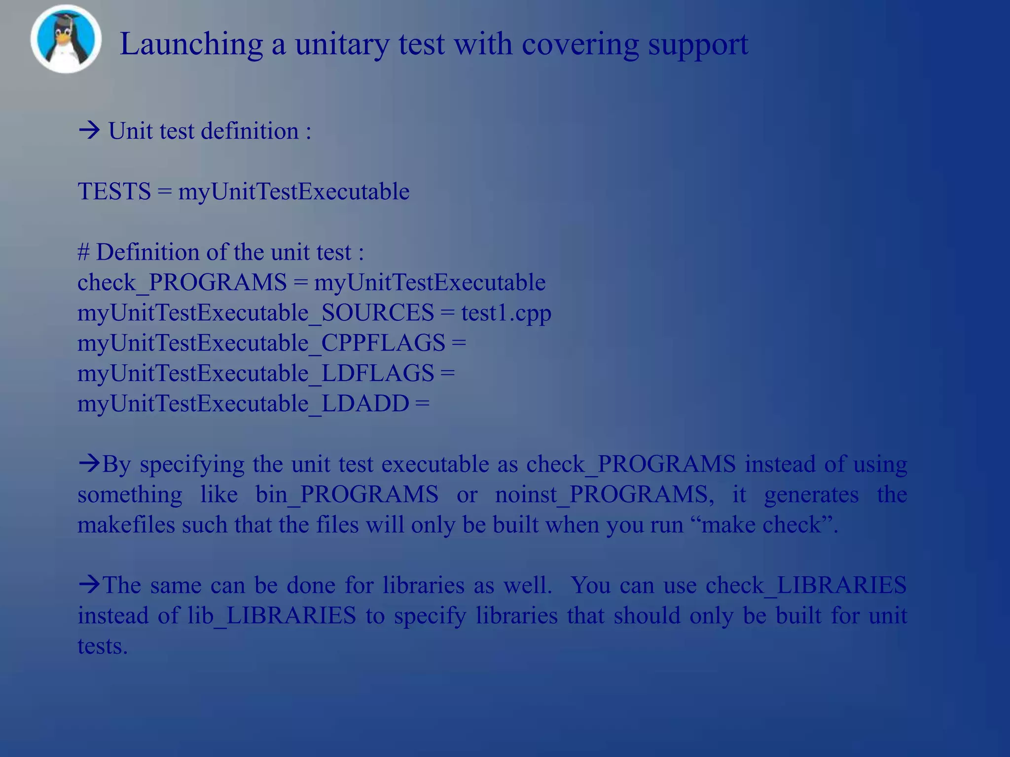 Launching a unitary test with covering support

 Unit test definition :

TESTS = myUnitTestExecutable

# Definition of the unit test :
check_PROGRAMS = myUnitTestExecutable
myUnitTestExecutable_SOURCES = test1.cpp
myUnitTestExecutable_CPPFLAGS =
myUnitTestExecutable_LDFLAGS =
myUnitTestExecutable_LDADD =

By specifying the unit test executable as check_PROGRAMS instead of using
something like bin_PROGRAMS or noinst_PROGRAMS, it generates the
makefiles such that the files will only be built when you run ―make check‖.

The same can be done for libraries as well. You can use check_LIBRARIES
instead of lib_LIBRARIES to specify libraries that should only be built for unit
tests.
 