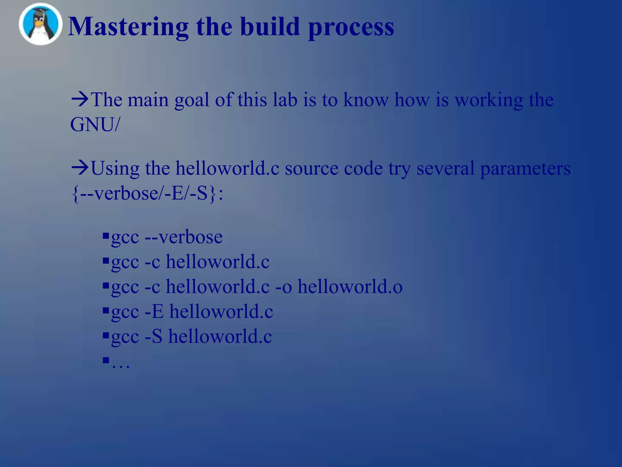 Mastering the build process

The main goal of this lab is to know how is working the
GNU/

Using the helloworld.c source code try several parameters
{--verbose/-E/-S}:

   gcc --verbose
   gcc -c helloworld.c
   gcc -c helloworld.c -o helloworld.o
   gcc -E helloworld.c
   gcc -S helloworld.c
   …
 