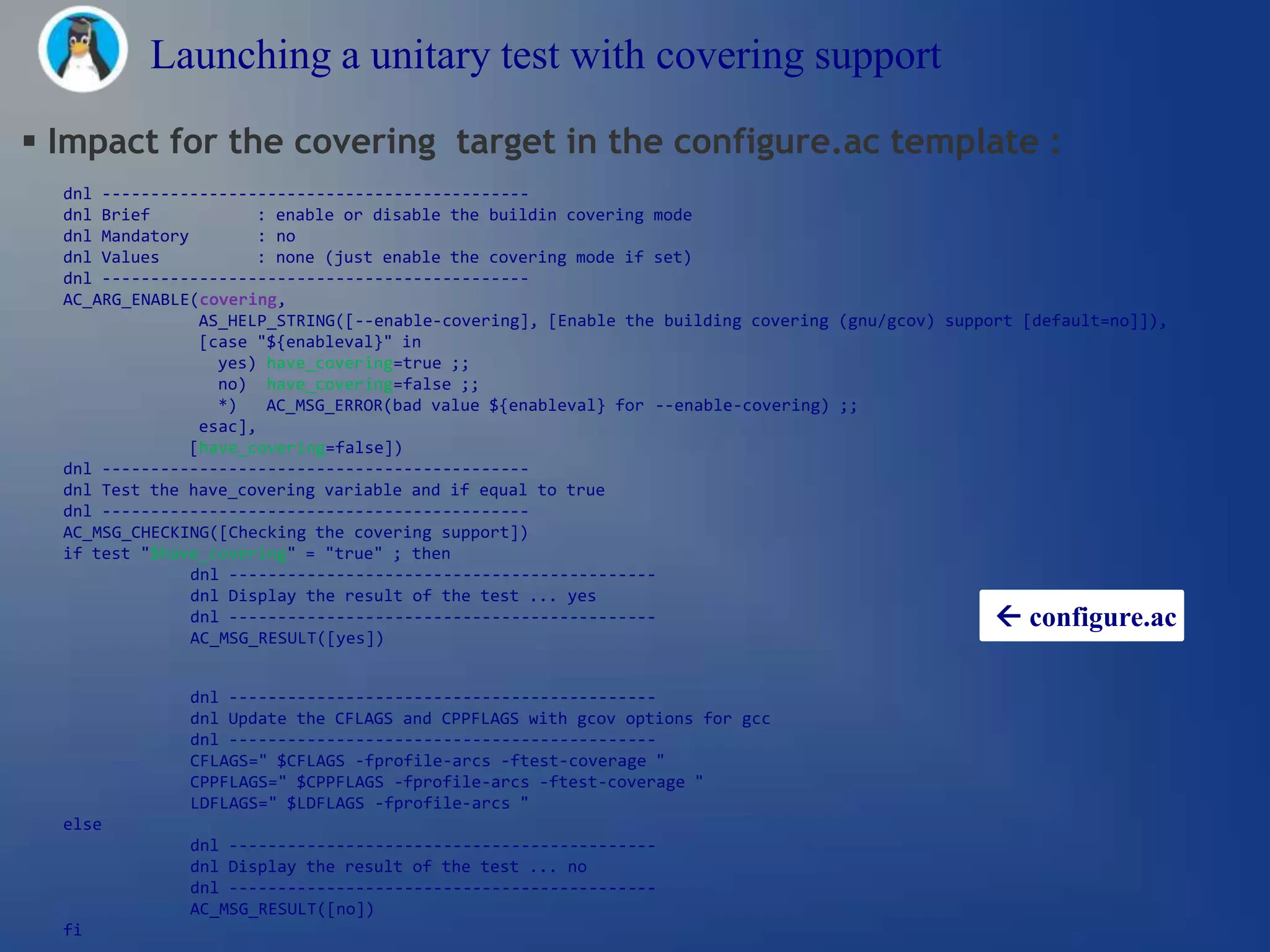 Launching a unitary test with covering support

 Impact for the covering target in the configure.ac template :
  dnl --------------------------------------------
  dnl Brief            : enable or disable the buildin covering mode
  dnl Mandatory        : no
  dnl Values           : none (just enable the covering mode if set)
  dnl --------------------------------------------
  AC_ARG_ENABLE(covering,
                 AS_HELP_STRING([--enable-covering], [Enable the building covering (gnu/gcov) support [default=no]]),
                 [case "${enableval}" in
                   yes) have_covering=true ;;
                   no) have_covering=false ;;
                   *)   AC_MSG_ERROR(bad value ${enableval} for --enable-covering) ;;
                 esac],
               [have_covering=false])
  dnl --------------------------------------------
  dnl Test the have_covering variable and if equal to true
  dnl --------------------------------------------
  AC_MSG_CHECKING([Checking the covering support])
  if test "$have_covering" = "true" ; then
                dnl --------------------------------------------
                dnl Display the result of the test ... yes
                dnl --------------------------------------------                                   configure.ac
                AC_MSG_RESULT([yes])


               dnl --------------------------------------------
               dnl Update the CFLAGS and CPPFLAGS with gcov options for gcc
               dnl --------------------------------------------
               CFLAGS=" $CFLAGS -fprofile-arcs -ftest-coverage "
               CPPFLAGS=" $CPPFLAGS -fprofile-arcs -ftest-coverage "
               LDFLAGS=" $LDFLAGS -fprofile-arcs "
  else
               dnl --------------------------------------------
               dnl Display the result of the test ... no
               dnl --------------------------------------------
               AC_MSG_RESULT([no])
  fi
 
