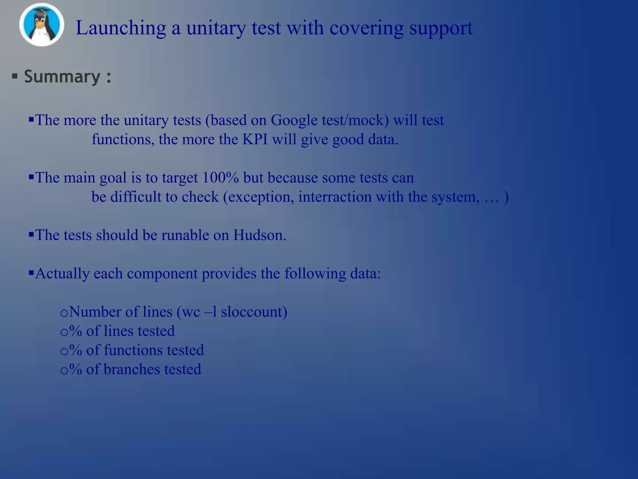 Launching a unitary test with covering support

 Summary :

 The more the unitary tests (based on Google test/mock) will test
         functions, the more the KPI will give good data.

 The main goal is to target 100% but because some tests can
         be difficult to check (exception, interraction with the system, … )

 The tests should be runable on Hudson.

 Actually each component provides the following data:

     oNumber of lines (wc –l sloccount)
     o% of lines tested
     o% of functions tested
     o% of branches tested
 