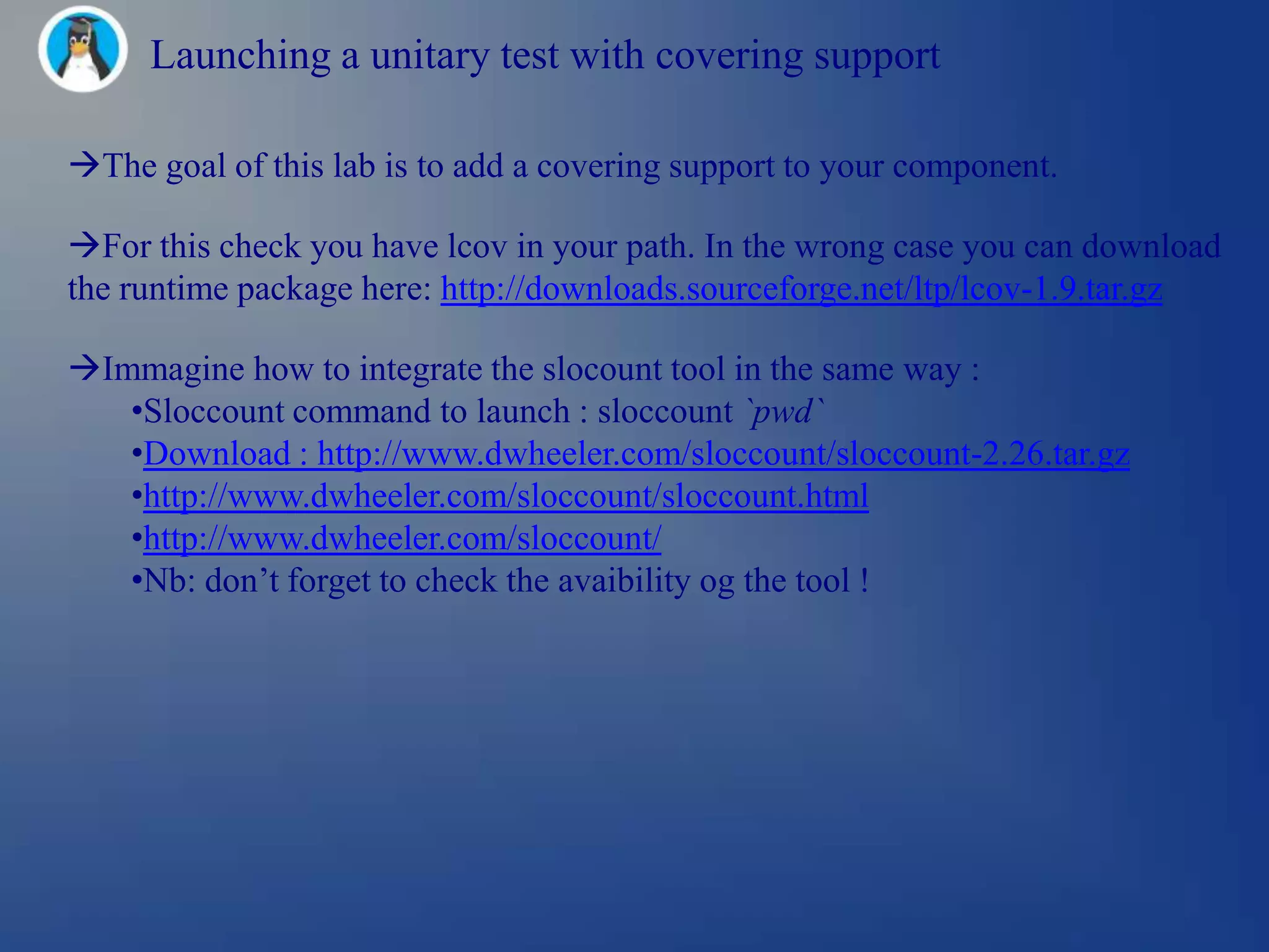 Launching a unitary test with covering support

The goal of this lab is to add a covering support to your component.

For this check you have lcov in your path. In the wrong case you can download
the runtime package here: http://downloads.sourceforge.net/ltp/lcov-1.9.tar.gz

Immagine how to integrate the slocount tool in the same way :
   •Sloccount command to launch : sloccount `pwd`
   •Download : http://www.dwheeler.com/sloccount/sloccount-2.26.tar.gz
   •http://www.dwheeler.com/sloccount/sloccount.html
   •http://www.dwheeler.com/sloccount/
   •Nb: don‘t forget to check the avaibility og the tool !
 