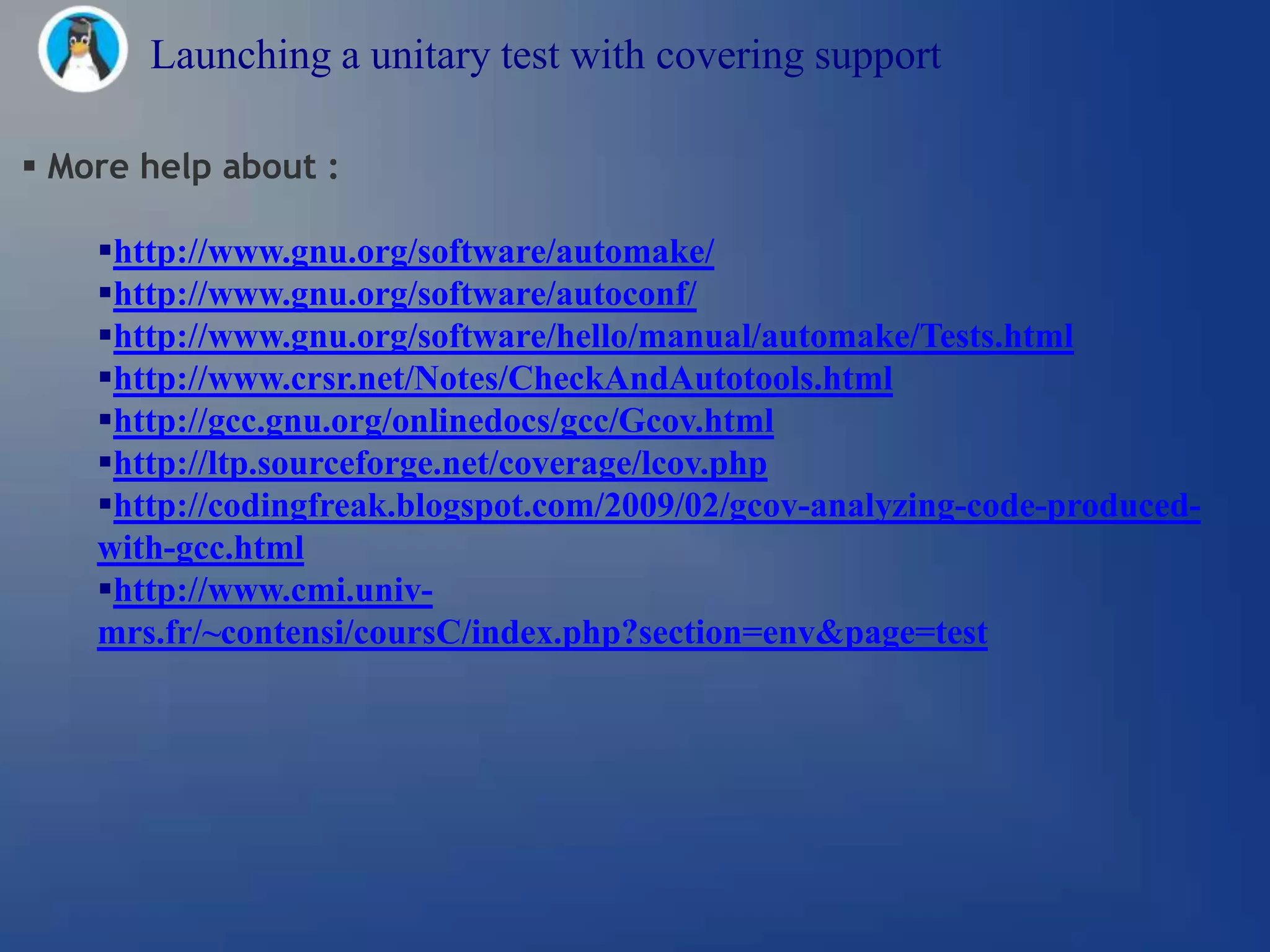 Launching a unitary test with covering support

 More help about :

    http://www.gnu.org/software/automake/
    http://www.gnu.org/software/autoconf/
    http://www.gnu.org/software/hello/manual/automake/Tests.html
    http://www.crsr.net/Notes/CheckAndAutotools.html
    http://gcc.gnu.org/onlinedocs/gcc/Gcov.html
    http://ltp.sourceforge.net/coverage/lcov.php
    http://codingfreak.blogspot.com/2009/02/gcov-analyzing-code-produced-
    with-gcc.html
    http://www.cmi.univ-
    mrs.fr/~contensi/coursC/index.php?section=env&page=test
 