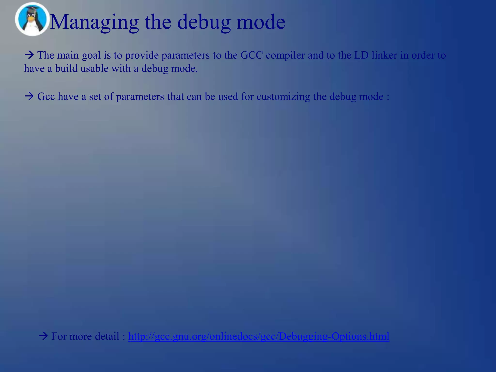 Managing the debug mode
 The main goal is to provide parameters to the GCC compiler and to the LD linker in order to
have a build usable with a debug mode.

 Gcc have a set of parameters that can be used for customizing the debug mode :




    For more detail : http://gcc.gnu.org/onlinedocs/gcc/Debugging-Options.html
 