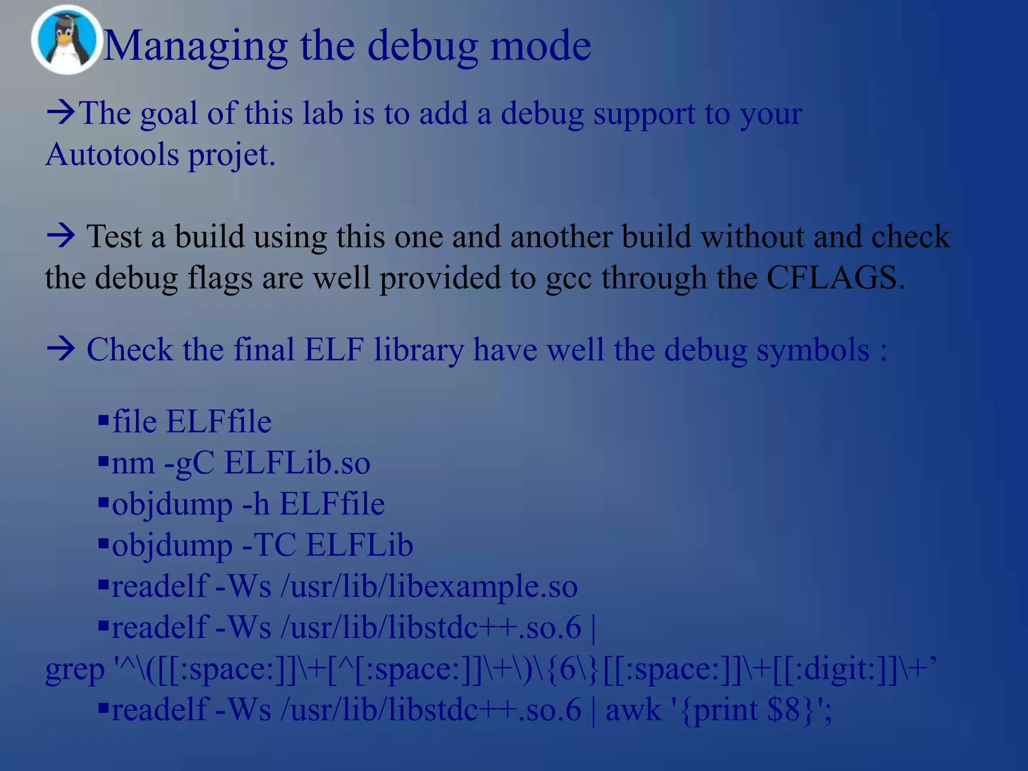 Managing the debug mode
The goal of this lab is to add a debug support to your
Autotools projet.

 Test a build using this one and another build without and check
the debug flags are well provided to gcc through the CFLAGS.

 Check the final ELF library have well the debug symbols :

   file ELFfile
   nm -gC ELFLib.so
   objdump -h ELFfile
   objdump -TC ELFLib
   readelf -Ws /usr/lib/libexample.so
   readelf -Ws /usr/lib/libstdc++.so.6 |
grep '^([[:space:]]+[^[:space:]]+){6}[[:space:]]+[[:digit:]]+‘
   readelf -Ws /usr/lib/libstdc++.so.6 | awk '{print $8}';
 
