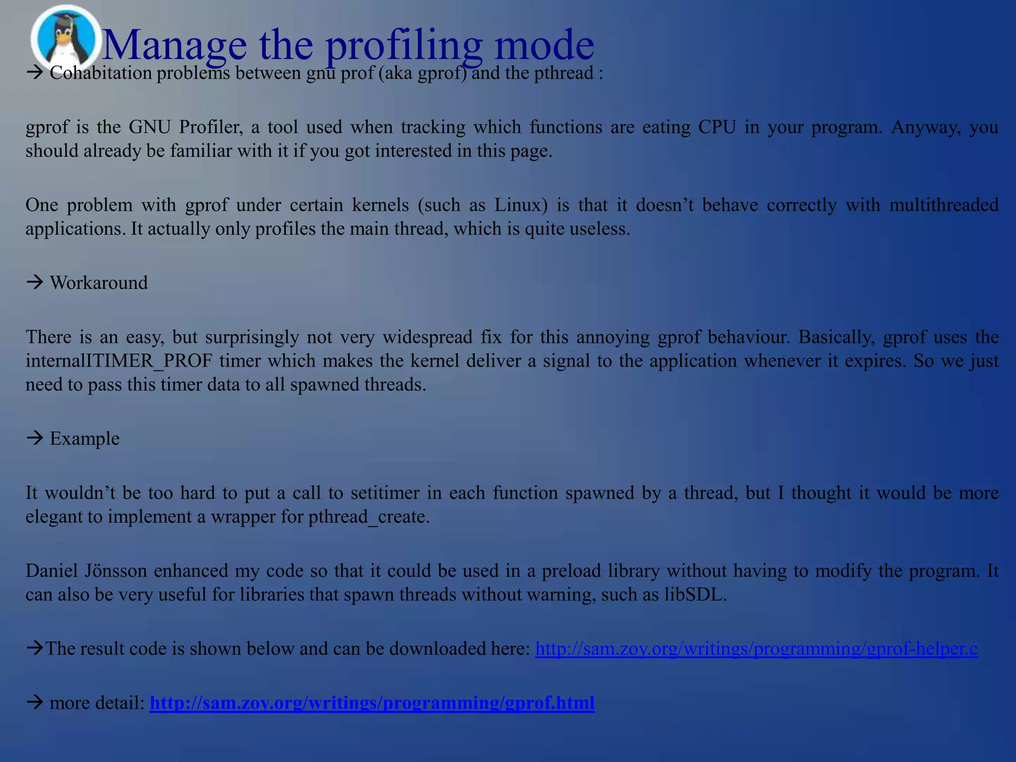 Manage the profiling mode
 Cohabitation problems between gnu prof (aka gprof) and the pthread :

gprof is the GNU Profiler, a tool used when tracking which functions are eating CPU in your program. Anyway, you
should already be familiar with it if you got interested in this page.

One problem with gprof under certain kernels (such as Linux) is that it doesn‘t behave correctly with multithreaded
applications. It actually only profiles the main thread, which is quite useless.

 Workaround

There is an easy, but surprisingly not very widespread fix for this annoying gprof behaviour. Basically, gprof uses the
internalITIMER_PROF timer which makes the kernel deliver a signal to the application whenever it expires. So we just
need to pass this timer data to all spawned threads.

 Example

It wouldn‘t be too hard to put a call to setitimer in each function spawned by a thread, but I thought it would be more
elegant to implement a wrapper for pthread_create.

Daniel Jönsson enhanced my code so that it could be used in a preload library without having to modify the program. It
can also be very useful for libraries that spawn threads without warning, such as libSDL.

The result code is shown below and can be downloaded here: http://sam.zoy.org/writings/programming/gprof-helper.c

 more detail: http://sam.zoy.org/writings/programming/gprof.html
 