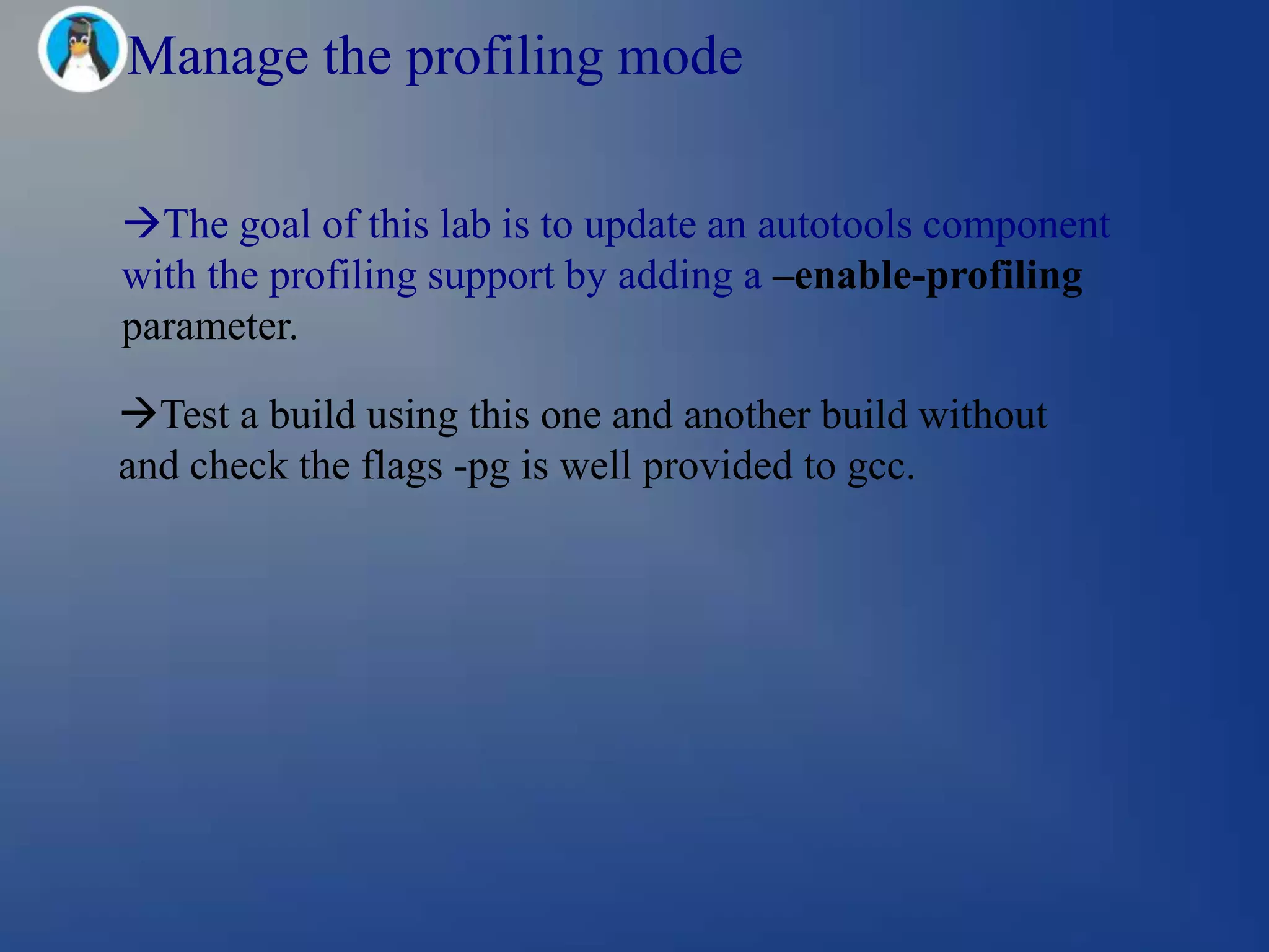 Manage the profiling mode

The goal of this lab is to update an autotools component
with the profiling support by adding a –enable-profiling
parameter.

Test a build using this one and another build without
and check the flags -pg is well provided to gcc.
 