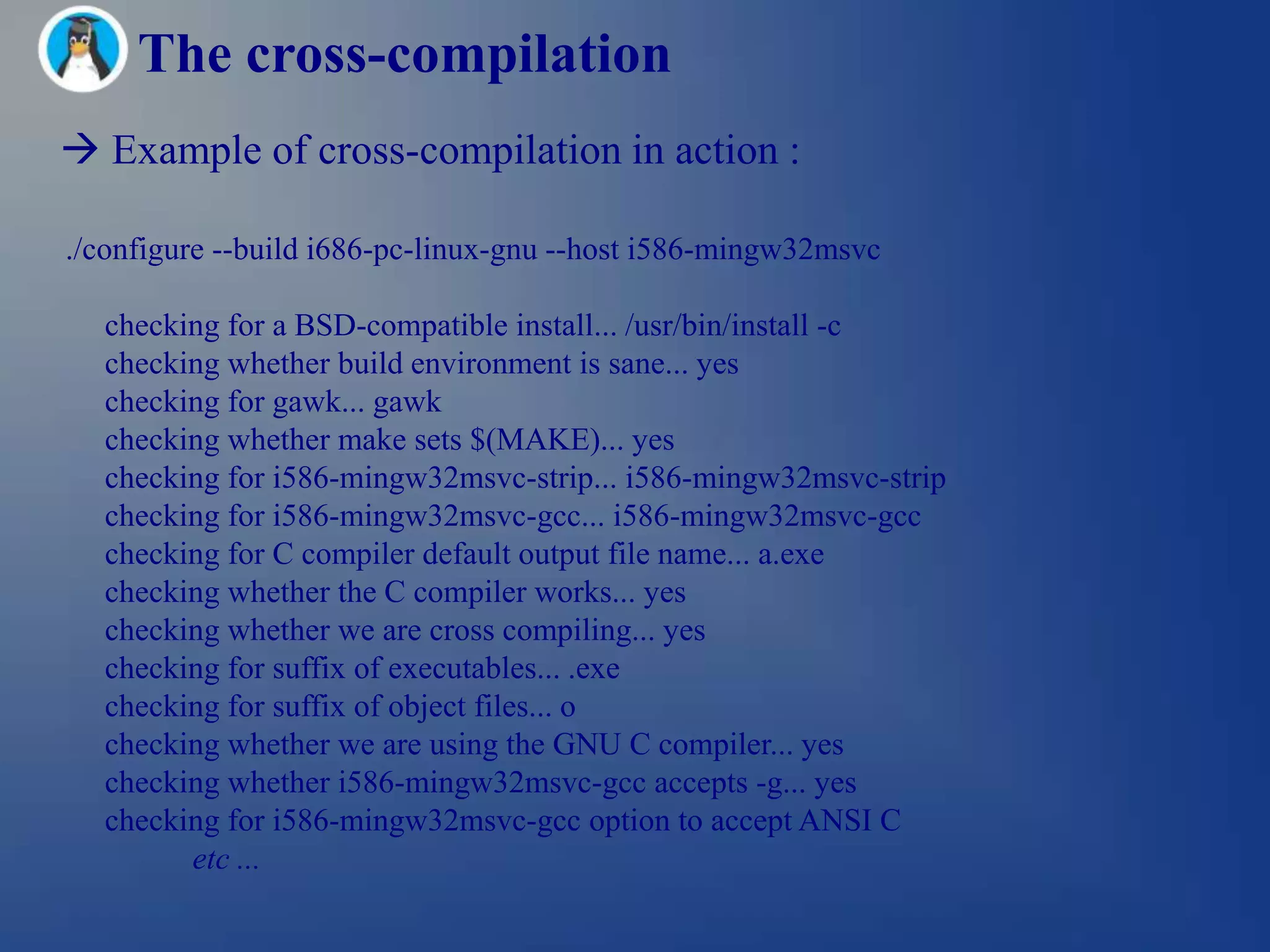 The cross-compilation
 Example of cross-compilation in action :

./configure --build i686-pc-linux-gnu --host i586-mingw32msvc

  checking for a BSD-compatible install... /usr/bin/install -c
  checking whether build environment is sane... yes
  checking for gawk... gawk
  checking whether make sets $(MAKE)... yes
  checking for i586-mingw32msvc-strip... i586-mingw32msvc-strip
  checking for i586-mingw32msvc-gcc... i586-mingw32msvc-gcc
  checking for C compiler default output file name... a.exe
  checking whether the C compiler works... yes
  checking whether we are cross compiling... yes
  checking for suffix of executables... .exe
  checking for suffix of object files... o
  checking whether we are using the GNU C compiler... yes
  checking whether i586-mingw32msvc-gcc accepts -g... yes
  checking for i586-mingw32msvc-gcc option to accept ANSI C
        etc ...
 