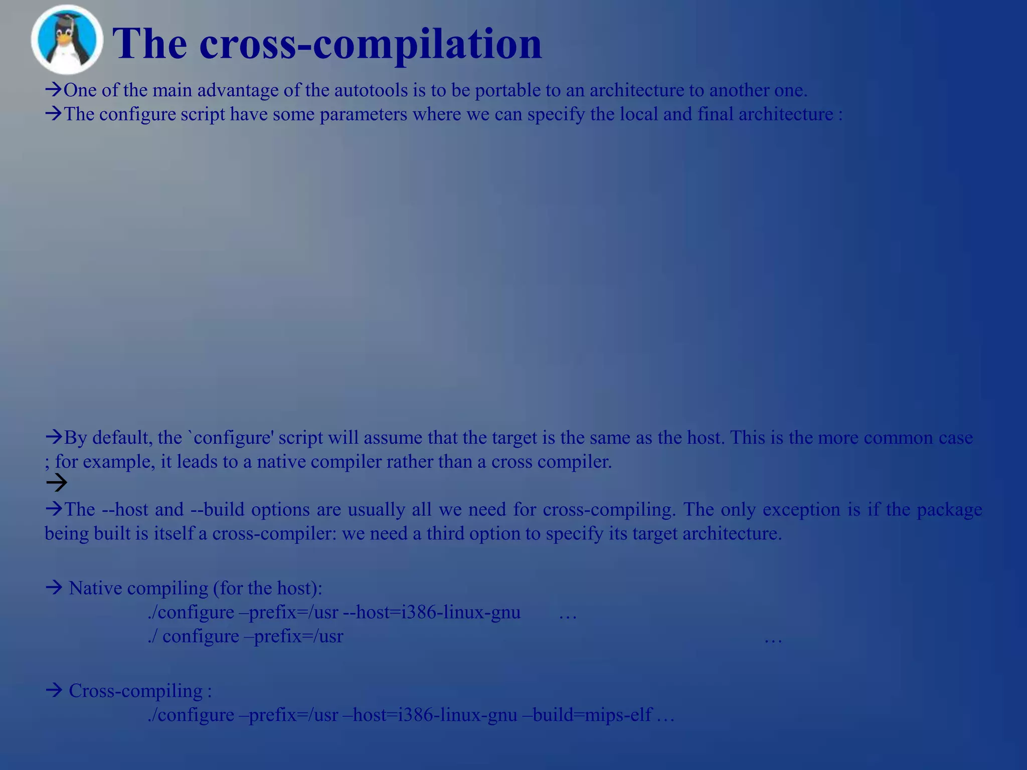 The cross-compilation
One of the main advantage of the autotools is to be portable to an architecture to another one.
The configure script have some parameters where we can specify the local and final architecture :




By default, the `configure' script will assume that the target is the same as the host. This is the more common case
; for example, it leads to a native compiler rather than a cross compiler.

The --host and --build options are usually all we need for cross-compiling. The only exception is if the package
being built is itself a cross-compiler: we need a third option to specify its target architecture.

 Native compiling (for the host):
           ./configure –prefix=/usr --host=i386-linux-gnu       …
           ./ configure –prefix=/usr                                                      …

 Cross-compiling :
          ./configure –prefix=/usr –host=i386-linux-gnu –build=mips-elf …
 