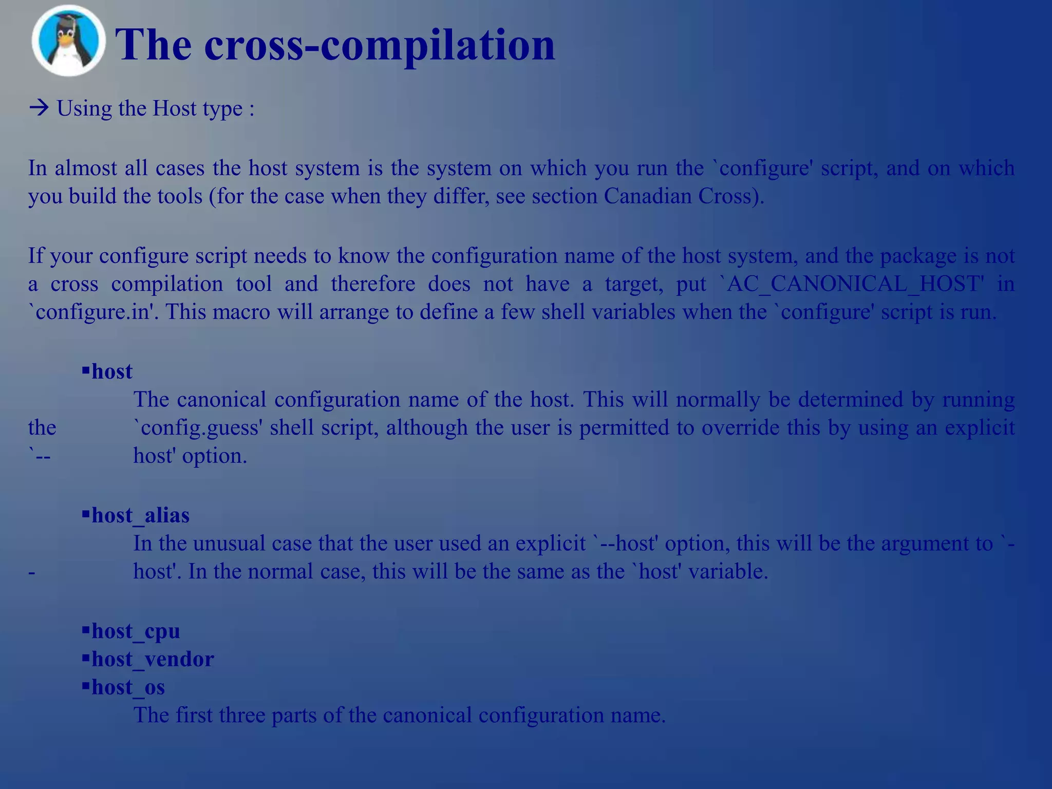 The cross-compilation
 Using the Host type :

In almost all cases the host system is the system on which you run the `configure' script, and on which
you build the tools (for the case when they differ, see section Canadian Cross).

If your configure script needs to know the configuration name of the host system, and the package is not
a cross compilation tool and therefore does not have a target, put `AC_CANONICAL_HOST' in
`configure.in'. This macro will arrange to define a few shell variables when the `configure' script is run.

      host
              The canonical configuration name of the host. This will normally be determined by running
the           `config.guess' shell script, although the user is permitted to override this by using an explicit
`--           host' option.

      host_alias
           In the unusual case that the user used an explicit `--host' option, this will be the argument to `-
-          host'. In the normal case, this will be the same as the `host' variable.

      host_cpu
      host_vendor
      host_os
           The first three parts of the canonical configuration name.
 