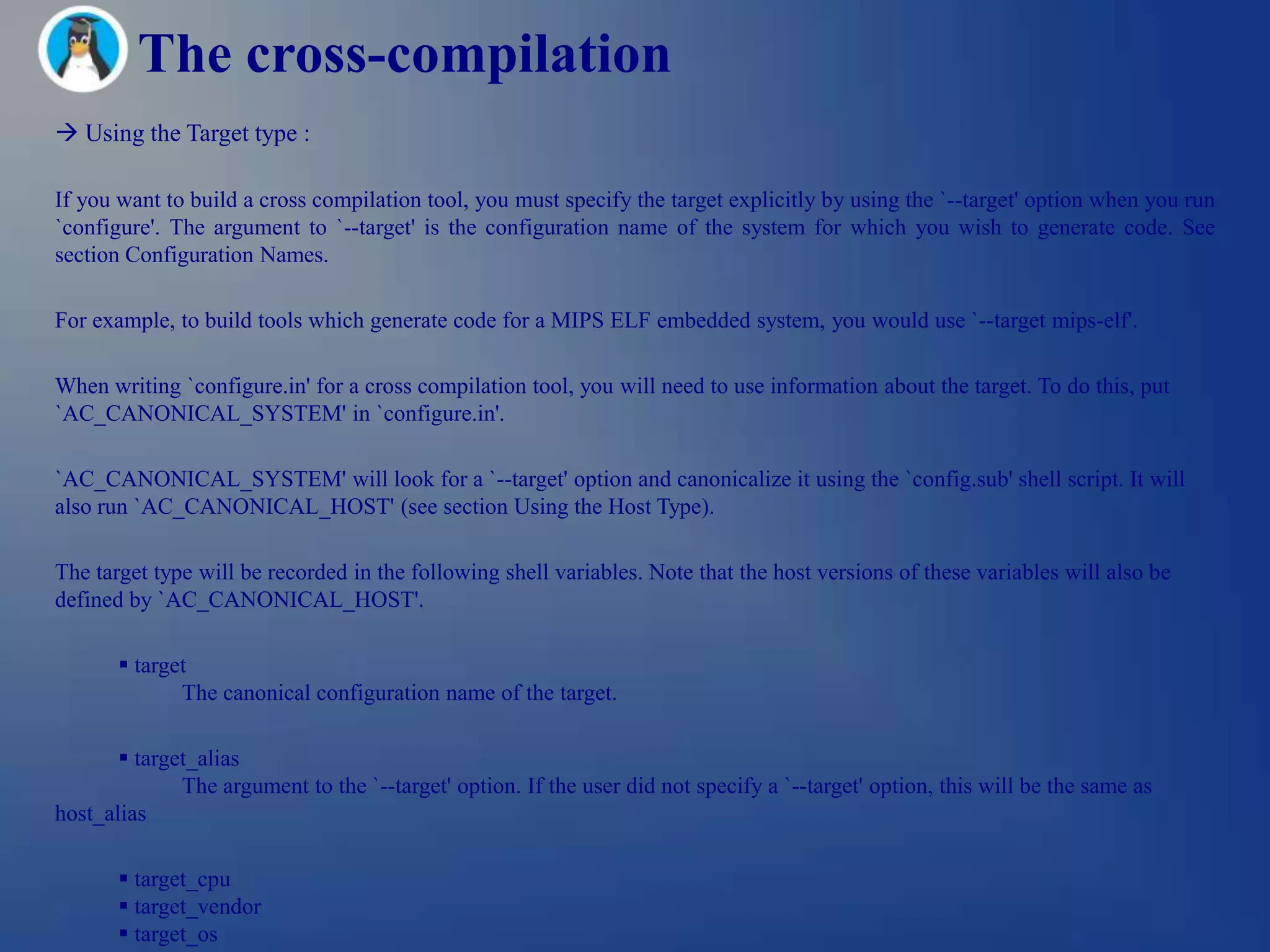 The cross-compilation
 Using the Target type :

If you want to build a cross compilation tool, you must specify the target explicitly by using the `--target' option when you run
`configure'. The argument to `--target' is the configuration name of the system for which you wish to generate code. See
section Configuration Names.

For example, to build tools which generate code for a MIPS ELF embedded system, you would use `--target mips-elf'.

When writing `configure.in' for a cross compilation tool, you will need to use information about the target. To do this, put
`AC_CANONICAL_SYSTEM' in `configure.in'.

`AC_CANONICAL_SYSTEM' will look for a `--target' option and canonicalize it using the `config.sub' shell script. It will
also run `AC_CANONICAL_HOST' (see section Using the Host Type).

The target type will be recorded in the following shell variables. Note that the host versions of these variables will also be
defined by `AC_CANONICAL_HOST'.

        target
              The canonical configuration name of the target.

        target_alias
              The argument to the `--target' option. If the user did not specify a `--target' option, this will be the same as
host_alias

        target_cpu
        target_vendor
        target_os
 