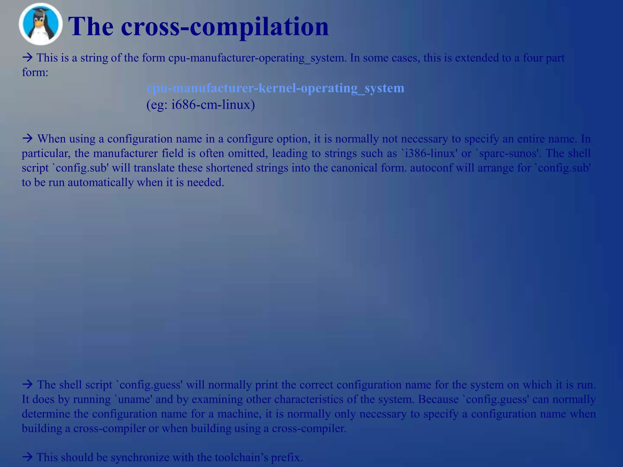 The cross-compilation
 This is a string of the form cpu-manufacturer-operating_system. In some cases, this is extended to a four part
form:
                          cpu-manufacturer-kernel-operating_system
                          (eg: i686-cm-linux)

 When using a configuration name in a configure option, it is normally not necessary to specify an entire name. In
particular, the manufacturer field is often omitted, leading to strings such as `i386-linux' or `sparc-sunos'. The shell
script `config.sub' will translate these shortened strings into the canonical form. autoconf will arrange for `config.sub'
to be run automatically when it is needed.




 The shell script `config.guess' will normally print the correct configuration name for the system on which it is run.
It does by running `uname' and by examining other characteristics of the system. Because `config.guess' can normally
determine the configuration name for a machine, it is normally only necessary to specify a configuration name when
building a cross-compiler or when building using a cross-compiler.

 This should be synchronize with the toolchain‘s prefix.
 