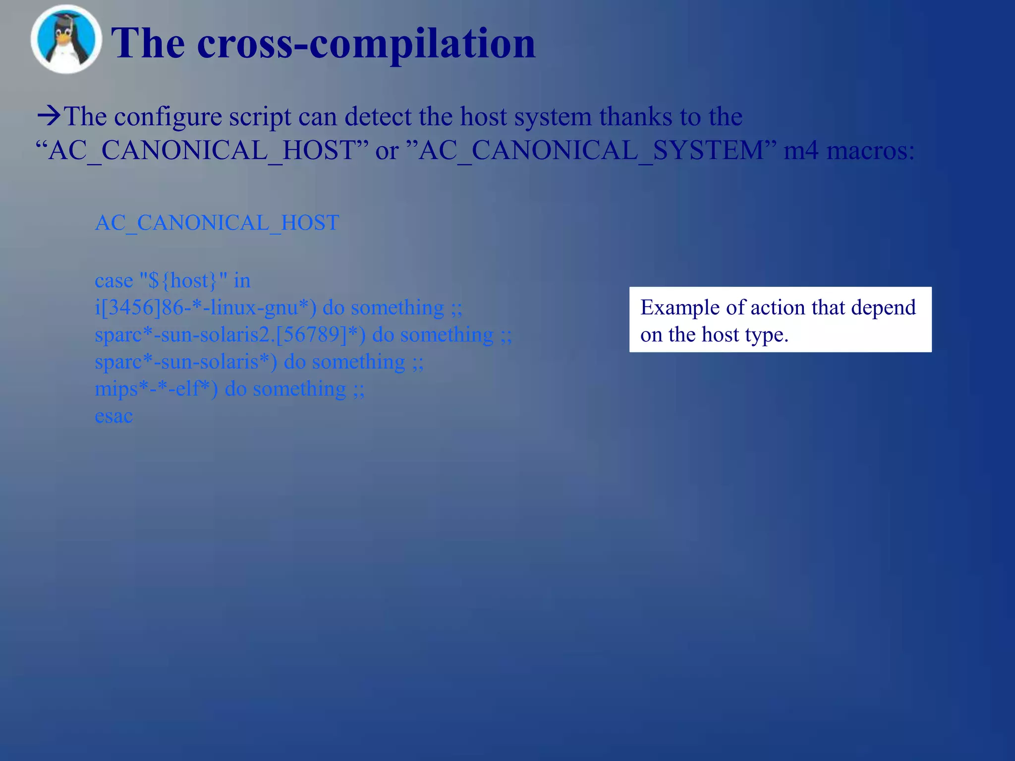 The cross-compilation
The configure script can detect the host system thanks to the
―AC_CANONICAL_HOST‖ or ‖AC_CANONICAL_SYSTEM‖ m4 macros:

    AC_CANONICAL_HOST

    case "${host}" in
    i[3456]86-*-linux-gnu*) do something ;;         Example of action that depend
    sparc*-sun-solaris2.[56789]*) do something ;;   on the host type.
    sparc*-sun-solaris*) do something ;;
    mips*-*-elf*) do something ;;
    esac
 