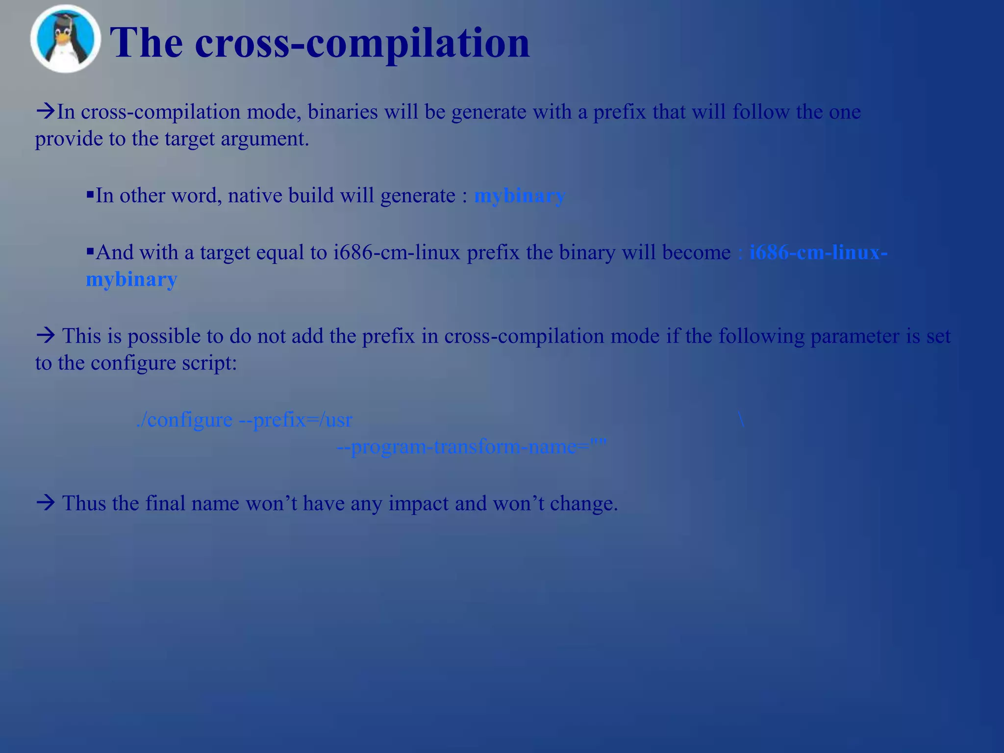 The cross-compilation
In cross-compilation mode, binaries will be generate with a prefix that will follow the one
provide to the target argument.

     In other word, native build will generate : mybinary

     And with a target equal to i686-cm-linux prefix the binary will become : i686-cm-linux-
     mybinary

 This is possible to do not add the prefix in cross-compilation mode if the following parameter is set
to the configure script:

           ./configure --prefix=/usr                                           
                                  --program-transform-name=""

 Thus the final name won‘t have any impact and won‘t change.
 