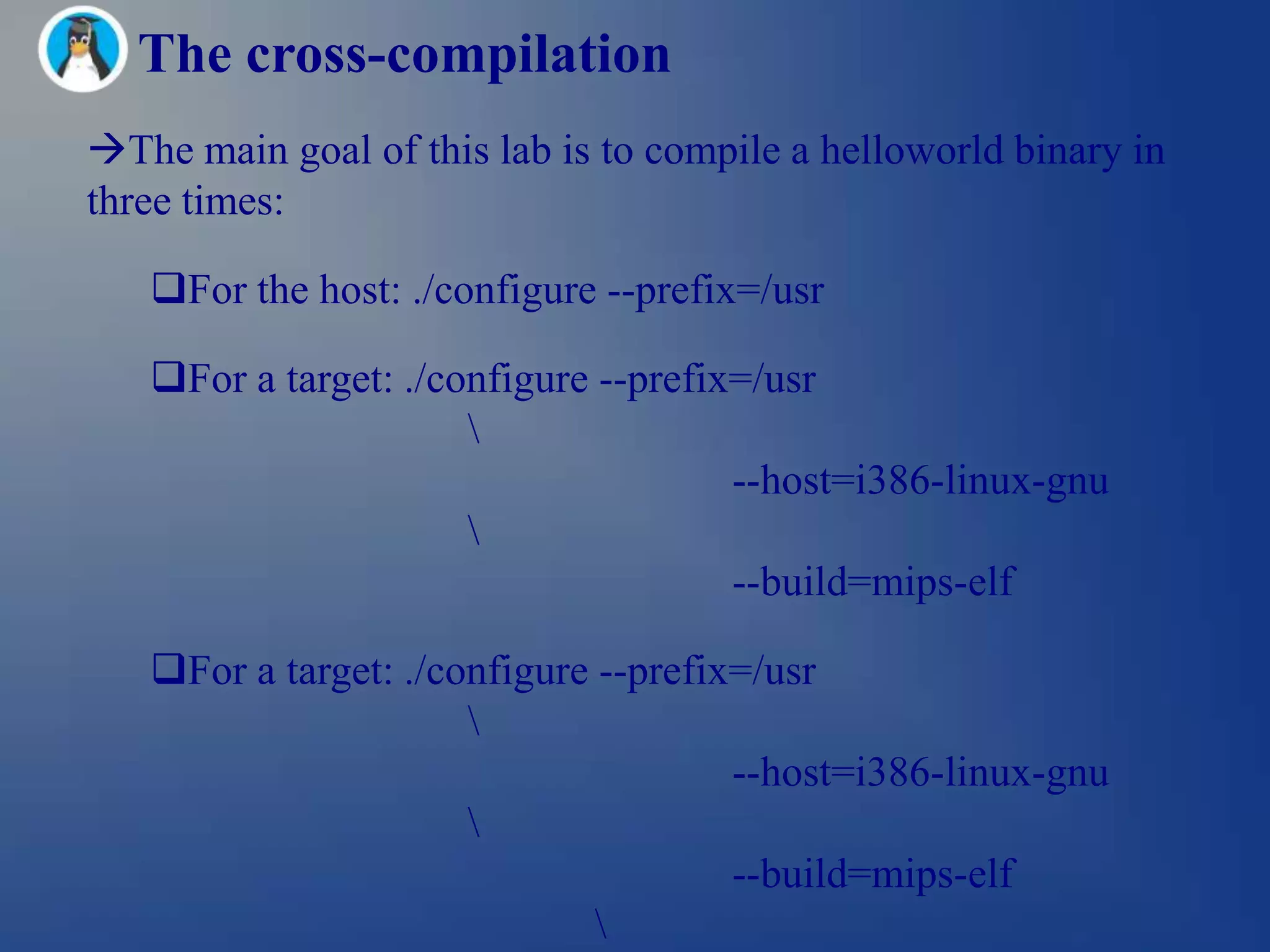 The cross-compilation
The main goal of this lab is to compile a helloworld binary in
three times:

   For the host: ./configure --prefix=/usr

   For a target: ./configure --prefix=/usr
                      
                                      --host=i386-linux-gnu
                      
                                      --build=mips-elf

   For a target: ./configure --prefix=/usr
                      
                                      --host=i386-linux-gnu
                      
                                      --build=mips-elf
                              
 