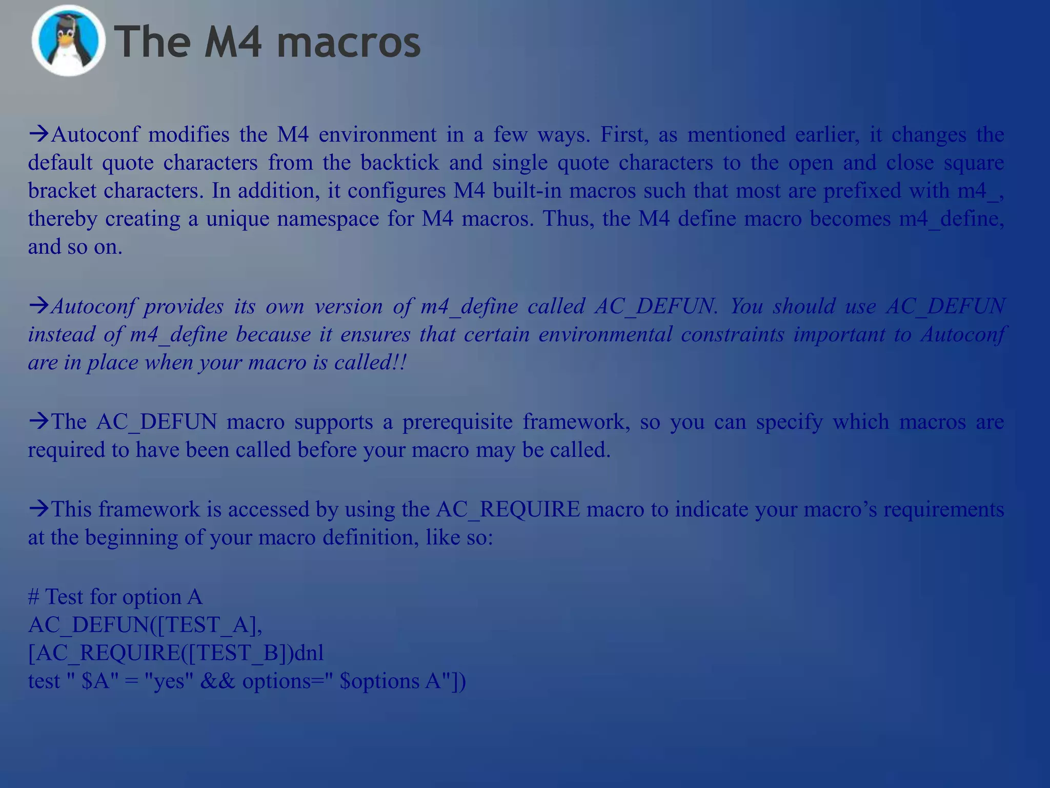 The M4 macros
Autoconf modifies the M4 environment in a few ways. First, as mentioned earlier, it changes the
default quote characters from the backtick and single quote characters to the open and close square
bracket characters. In addition, it configures M4 built-in macros such that most are prefixed with m4_,
thereby creating a unique namespace for M4 macros. Thus, the M4 define macro becomes m4_define,
and so on.

Autoconf provides its own version of m4_define called AC_DEFUN. You should use AC_DEFUN
instead of m4_define because it ensures that certain environmental constraints important to Autoconf
are in place when your macro is called!!

The AC_DEFUN macro supports a prerequisite framework, so you can specify which macros are
required to have been called before your macro may be called.

This framework is accessed by using the AC_REQUIRE macro to indicate your macro‘s requirements
at the beginning of your macro definition, like so:

# Test for option A
AC_DEFUN([TEST_A],
[AC_REQUIRE([TEST_B])dnl
test " $A" = "yes" && options=" $options A"])
 