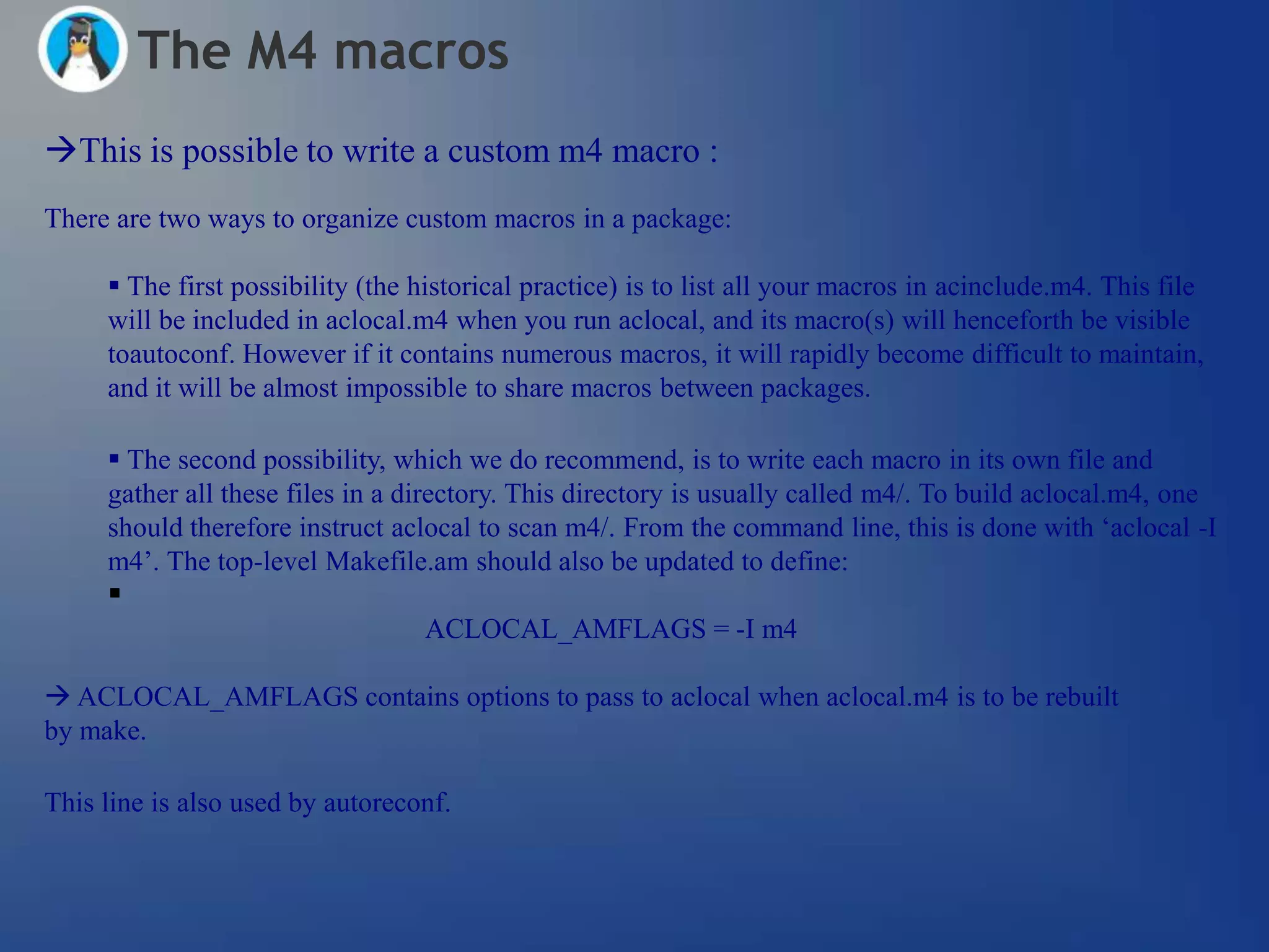 The M4 macros
This is possible to write a custom m4 macro :
There are two ways to organize custom macros in a package:

      The first possibility (the historical practice) is to list all your macros in acinclude.m4. This file
     will be included in aclocal.m4 when you run aclocal, and its macro(s) will henceforth be visible
     toautoconf. However if it contains numerous macros, it will rapidly become difficult to maintain,
     and it will be almost impossible to share macros between packages.

      The second possibility, which we do recommend, is to write each macro in its own file and
     gather all these files in a directory. This directory is usually called m4/. To build aclocal.m4, one
     should therefore instruct aclocal to scan m4/. From the command line, this is done with ‗aclocal -I
     m4‘. The top-level Makefile.am should also be updated to define:
     
                                  ACLOCAL_AMFLAGS = -I m4

 ACLOCAL_AMFLAGS contains options to pass to aclocal when aclocal.m4 is to be rebuilt
by make.

This line is also used by autoreconf.
 