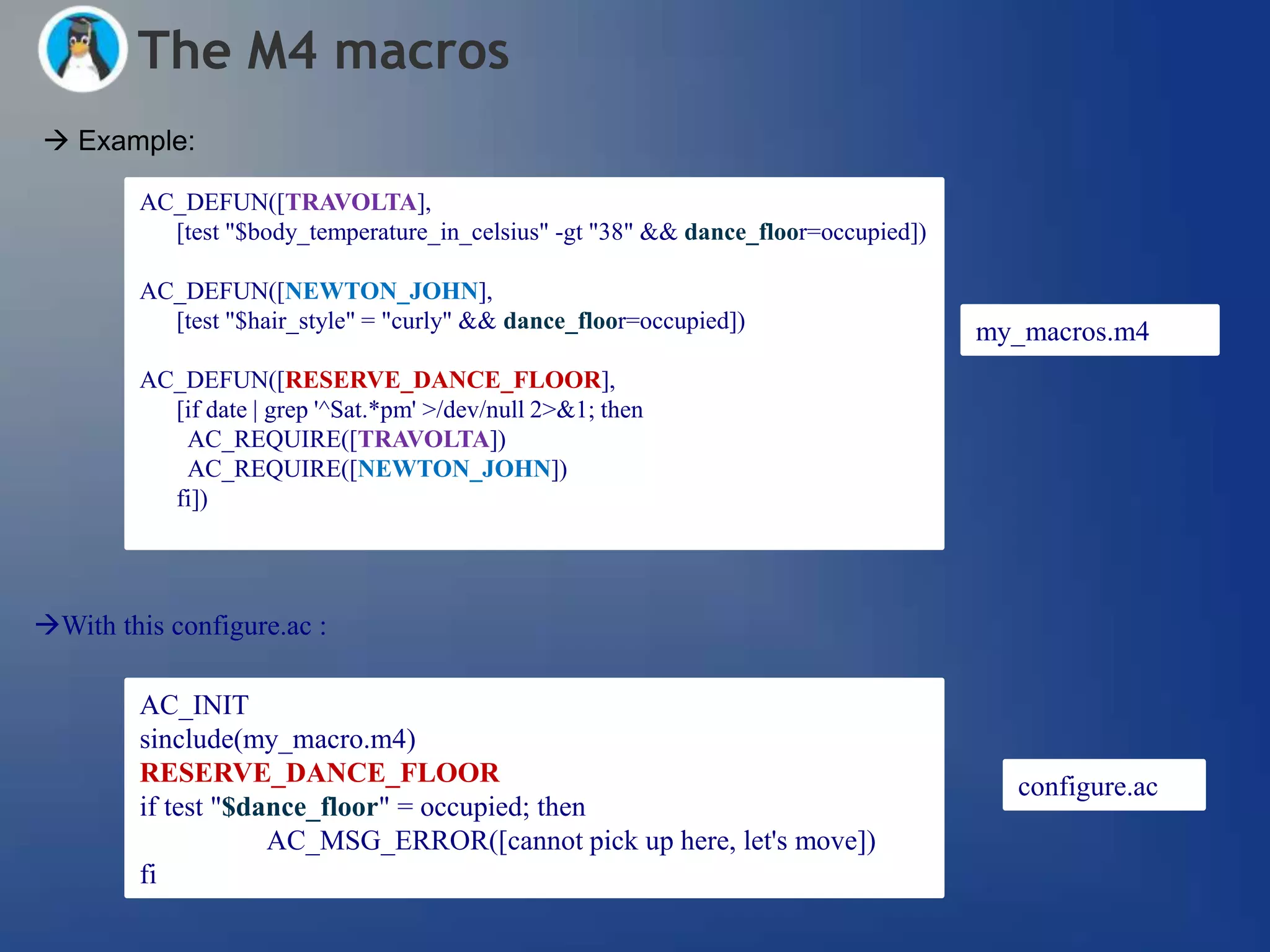 The M4 macros
 Example:

         AC_DEFUN([TRAVOLTA],
           [test "$body_temperature_in_celsius" -gt "38" && dance_floor=occupied])

         AC_DEFUN([NEWTON_JOHN],
           [test "$hair_style" = "curly" && dance_floor=occupied])                   my_macros.m4
         AC_DEFUN([RESERVE_DANCE_FLOOR],
           [if date | grep '^Sat.*pm' >/dev/null 2>&1; then
            AC_REQUIRE([TRAVOLTA])
            AC_REQUIRE([NEWTON_JOHN])
           fi])




With this configure.ac :

         AC_INIT
         sinclude(my_macro.m4)
         RESERVE_DANCE_FLOOR                                                           configure.ac
         if test "$dance_floor" = occupied; then
                     AC_MSG_ERROR([cannot pick up here, let's move])
         fi
 