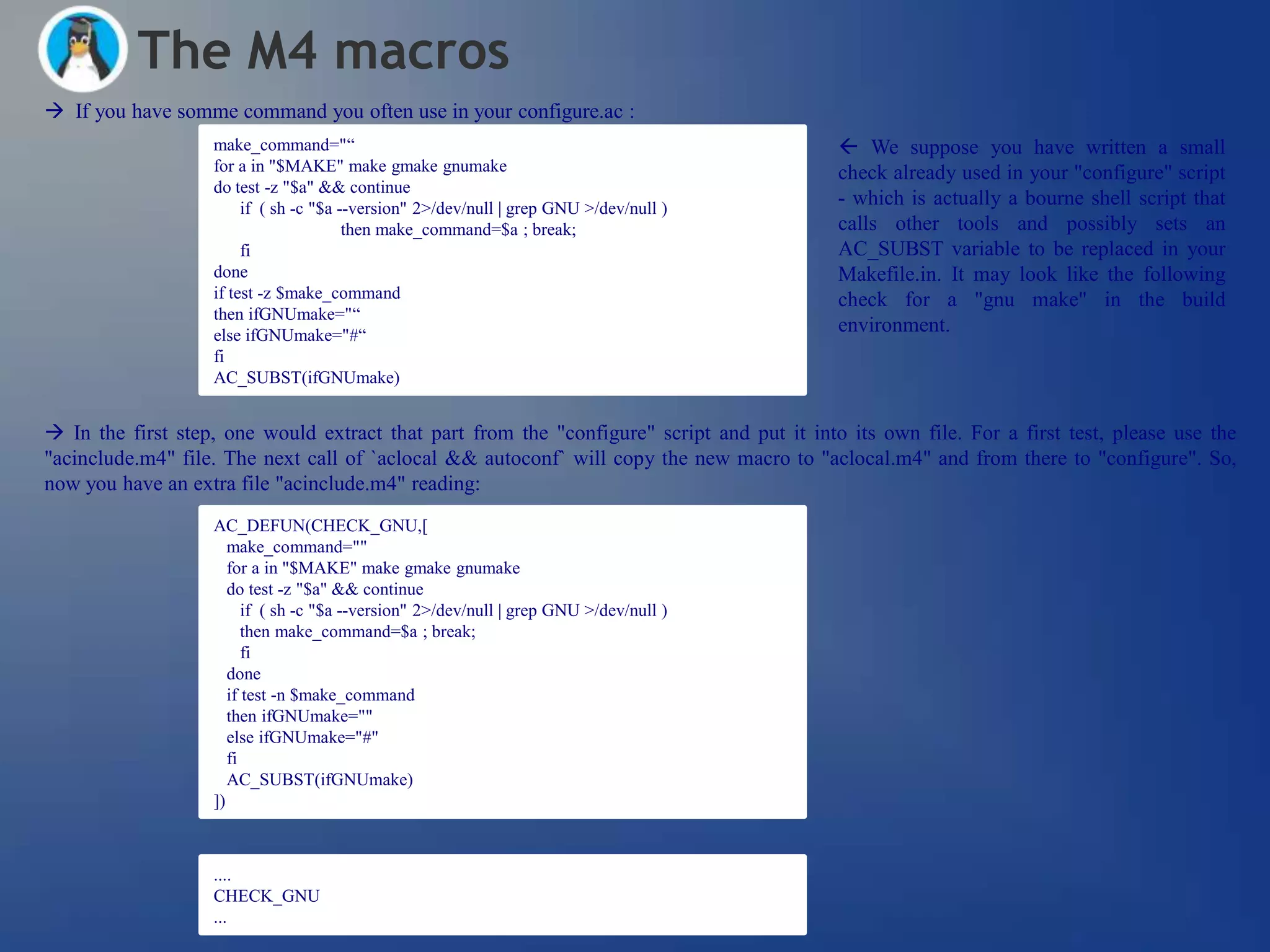 The M4 macros
 If you have somme command you often use in your configure.ac :
                   make_command="―                                                           We suppose you have written a small
                   for a in "$MAKE" make gmake gnumake                                      check already used in your "configure" script
                   do test -z "$a" && continue
                        if ( sh -c "$a --version" 2>/dev/null | grep GNU >/dev/null )
                                                                                            - which is actually a bourne shell script that
                                        then make_command=$a ; break;                       calls other tools and possibly sets an
                        fi                                                                  AC_SUBST variable to be replaced in your
                   done                                                                     Makefile.in. It may look like the following
                   if test -z $make_command                                                 check for a "gnu make" in the build
                   then ifGNUmake="―
                   else ifGNUmake="#―
                                                                                            environment.
                   fi
                   AC_SUBST(ifGNUmake)


 In the first step, one would extract that part from the "configure" script and put it into its own file. For a first test, please use the
"acinclude.m4" file. The next call of `aclocal && autoconf` will copy the new macro to "aclocal.m4" and from there to "configure". So,
now you have an extra file "acinclude.m4" reading:
                   AC_DEFUN(CHECK_GNU,[
                      make_command=""
                      for a in "$MAKE" make gmake gnumake
                      do test -z "$a" && continue
                         if ( sh -c "$a --version" 2>/dev/null | grep GNU >/dev/null )
                         then make_command=$a ; break;
                         fi
                      done
                      if test -n $make_command
                      then ifGNUmake=""
                      else ifGNUmake="#"
                      fi
                      AC_SUBST(ifGNUmake)
                   ])



                   ....
                   CHECK_GNU
                   ...
 