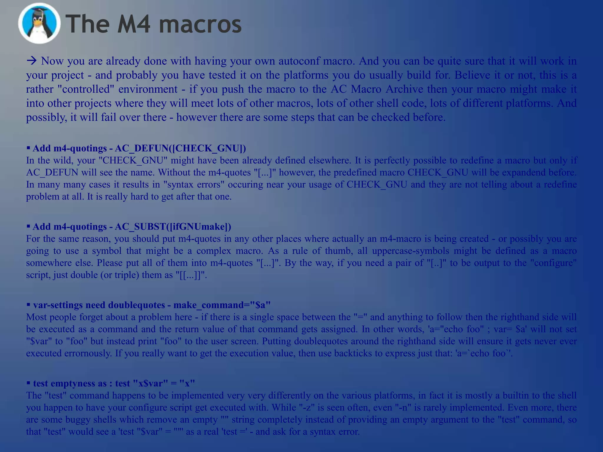 The M4 macros
 Now you are already done with having your own autoconf macro. And you can be quite sure that it will work in
your project - and probably you have tested it on the platforms you do usually build for. Believe it or not, this is a
rather "controlled" environment - if you push the macro to the AC Macro Archive then your macro might make it
into other projects where they will meet lots of other macros, lots of other shell code, lots of different platforms. And
possibly, it will fail over there - however there are some steps that can be checked before.

 Add m4-quotings - AC_DEFUN([CHECK_GNU])
In the wild, your "CHECK_GNU" might have been already defined elsewhere. It is perfectly possible to redefine a macro but only if
AC_DEFUN will see the name. Without the m4-quotes "[...]" however, the predefined macro CHECK_GNU will be expandend before.
In many many cases it results in "syntax errors" occuring near your usage of CHECK_GNU and they are not telling about a redefine
problem at all. It is really hard to get after that one.


 Add m4-quotings - AC_SUBST([ifGNUmake])
For the same reason, you should put m4-quotes in any other places where actually an m4-macro is being created - or possibly you are
going to use a symbol that might be a complex macro. As a rule of thumb, all uppercase-symbols might be defined as a macro
somewhere else. Please put all of them into m4-quotes "[...]". By the way, if you need a pair of "[..]" to be output to the "configure"
script, just double (or triple) them as "[[...]]".


 var-settings need doublequotes - make_command="$a"
Most people forget about a problem here - if there is a single space between the "=" and anything to follow then the righthand side will
be executed as a command and the return value of that command gets assigned. In other words, 'a="echo foo" ; var= $a' will not set
"$var" to "foo" but instead print "foo" to the user screen. Putting doublequotes around the righthand side will ensure it gets never ever
executed errornously. If you really want to get the execution value, then use backticks to express just that: 'a=`echo foo`'.

 test emptyness as : test "x$var" = "x"
The "test" command happens to be implemented very very differently on the various platforms, in fact it is mostly a builtin to the shell
you happen to have your configure script get executed with. While "-z" is seen often, even "-n" is rarely implemented. Even more, there
are some buggy shells which remove an empty "" string completely instead of providing an empty argument to the "test" command, so
that "test" would see a 'test "$var" = ""' as a real 'test =' - and ask for a syntax error.
 