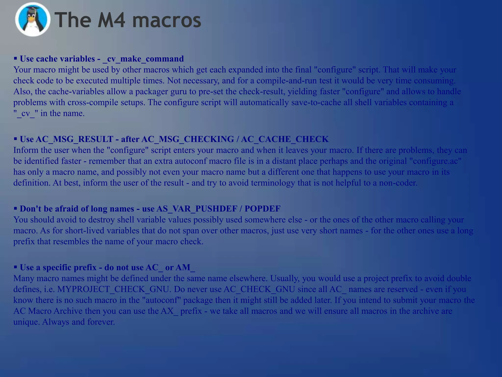 The M4 macros
 Use cache variables - _cv_make_command
Your macro might be used by other macros which get each expanded into the final "configure" script. That will make your
check code to be executed multiple times. Not necessary, and for a compile-and-run test it would be very time consuming.
Also, the cache-variables allow a packager guru to pre-set the check-result, yielding faster "configure" and allows to handle
problems with cross-compile setups. The configure script will automatically save-to-cache all shell variables containing a
"_cv_" in the name.

 Use AC_MSG_RESULT - after AC_MSG_CHECKING / AC_CACHE_CHECK
Inform the user when the "configure" script enters your macro and when it leaves your macro. If there are problems, they can
be identified faster - remember that an extra autoconf macro file is in a distant place perhaps and the original "configure.ac"
has only a macro name, and possibly not even your macro name but a different one that happens to use your macro in its
definition. At best, inform the user of the result - and try to avoid terminology that is not helpful to a non-coder.

 Don't be afraid of long names - use AS_VAR_PUSHDEF / POPDEF
You should avoid to destroy shell variable values possibly used somewhere else - or the ones of the other macro calling your
macro. As for short-lived variables that do not span over other macros, just use very short names - for the other ones use a long
prefix that resembles the name of your macro check.

 Use a specific prefix - do not use AC_ or AM_
Many macro names might be defined under the same name elsewhere. Usually, you would use a project prefix to avoid double
defines, i.e. MYPROJECT_CHECK_GNU. Do never use AC_CHECK_GNU since all AC_ names are reserved - even if you
know there is no such macro in the "autoconf" package then it might still be added later. If you intend to submit your macro the
AC Macro Archive then you can use the AX_ prefix - we take all macros and we will ensure all macros in the archive are
unique. Always and forever.
 