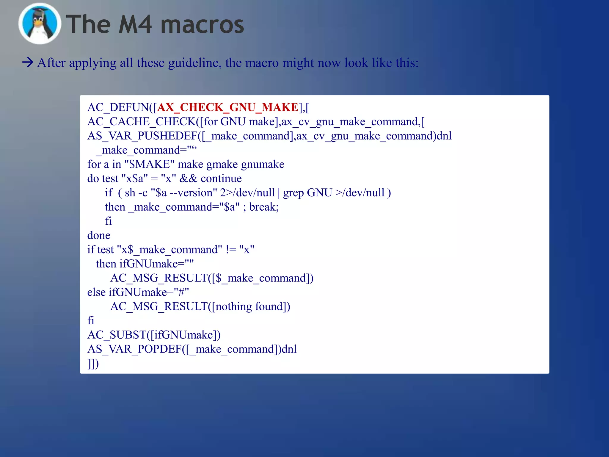 The M4 macros
 After applying all these guideline, the macro might now look like this:


            AC_DEFUN([AX_CHECK_GNU_MAKE],[
            AC_CACHE_CHECK([for GNU make],ax_cv_gnu_make_command,[
            AS_VAR_PUSHEDEF([_make_command],ax_cv_gnu_make_command)dnl
               _make_command="―
            for a in "$MAKE" make gmake gnumake
            do test "x$a" = "x" && continue
                 if ( sh -c "$a --version" 2>/dev/null | grep GNU >/dev/null )
                 then _make_command="$a" ; break;
                 fi
            done
            if test "x$_make_command" != "x"
               then ifGNUmake=""
                  AC_MSG_RESULT([$_make_command])
            else ifGNUmake="#"
                  AC_MSG_RESULT([nothing found])
            fi
            AC_SUBST([ifGNUmake])
            AS_VAR_POPDEF([_make_command])dnl
            ]])
 
