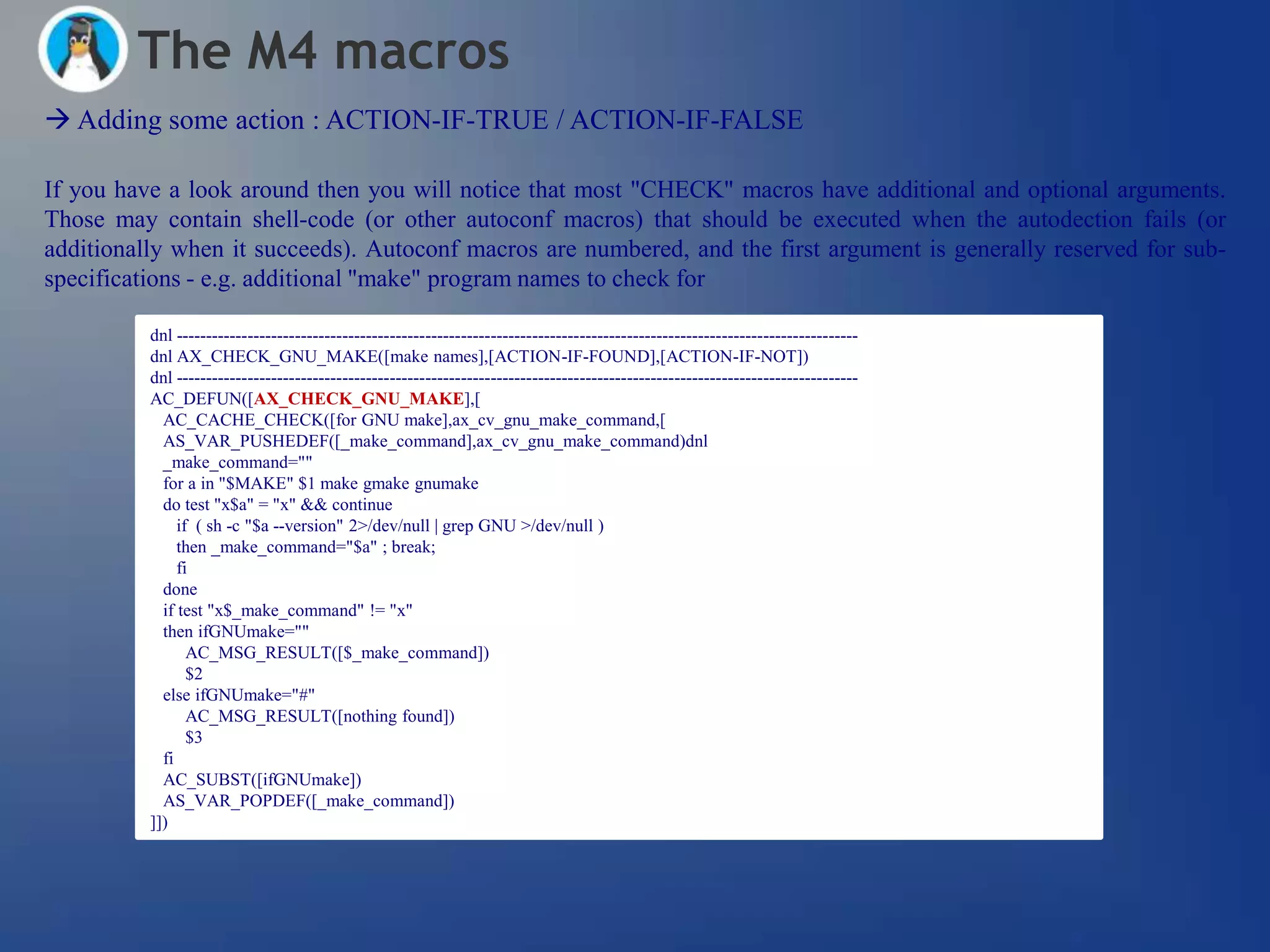 The M4 macros
 Adding some action : ACTION-IF-TRUE / ACTION-IF-FALSE

If you have a look around then you will notice that most "CHECK" macros have additional and optional arguments.
Those may contain shell-code (or other autoconf macros) that should be executed when the autodection fails (or
additionally when it succeeds). Autoconf macros are numbered, and the first argument is generally reserved for sub-
specifications - e.g. additional "make" program names to check for

          dnl -------------------------------------------------------------------------------------------------------------------
          dnl AX_CHECK_GNU_MAKE([make names],[ACTION-IF-FOUND],[ACTION-IF-NOT])
          dnl -------------------------------------------------------------------------------------------------------------------
          AC_DEFUN([AX_CHECK_GNU_MAKE],[
            AC_CACHE_CHECK([for GNU make],ax_cv_gnu_make_command,[
            AS_VAR_PUSHEDEF([_make_command],ax_cv_gnu_make_command)dnl
            _make_command=""
            for a in "$MAKE" $1 make gmake gnumake
            do test "x$a" = "x" && continue
               if ( sh -c "$a --version" 2>/dev/null | grep GNU >/dev/null )
               then _make_command="$a" ; break;
               fi
            done
            if test "x$_make_command" != "x"
            then ifGNUmake=""
                 AC_MSG_RESULT([$_make_command])
                 $2
            else ifGNUmake="#"
                 AC_MSG_RESULT([nothing found])
                 $3
            fi
            AC_SUBST([ifGNUmake])
            AS_VAR_POPDEF([_make_command])
          ]])
 